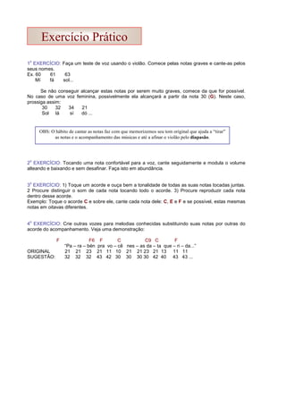 1
o
EXERCÍCIO: Faça um teste de voz usando o violão. Comece pelas notas graves e cante-as pelos
seus nomes.
Ex. 60 61 63
Mí fá sol...
Se não conseguir alcançar estas notas por serem muito graves, comece da que for possível.
No caso de uma voz feminina, possivelmente ela alcançará a partir da nota 30 (G). Neste caso,
prossiga assim:
30 32 34 21
Sol lá sí dó ...
2
o
EXERCÍCIO: Tocando uma nota confortável para a voz, cante seguidamente e modula o volume
alteando e baixando e sem desafinar. Faça isto em abundância.
3
o
EXERCÍCIO: 1) Toque um acorde e ouça bem a tonalidade de todas as suas notas tocadas juntas.
2 Procure distinguir o som de cada nota tocando todo o acorde. 3) Procure reproduzir cada nota
dentro desse acorde.
Exemplo: Toque o acorde C e sobre ele, cante cada nota dele: C, E e F e se possível, estas mesmas
notas em oitavas diferentes.
4
o
EXERCÍCIO: Crie outras vozes para melodias conhecidas substituindo suas notas por outras do
acorde do acompanhamento. Veja uma demonstração:
F F6 F C C9 C F
“Pa – ra – bén pra vo – cê nes – as da – ta que – ri – da...”
ORIGINAL 21 21 23 21 11 10 21 21 23 21 13 11 11
SUGESTÃO: 32 32 32 43 42 30 30 30 30 42 40 43 43 ...
OBS: O hábito de cantar as notas faz com que memorizemos seu tom original que ajuda a “tirar”
as notas e o acompanhamento das músicas e até a afinar o violão pelo diapasão.
Exercício Prático
 