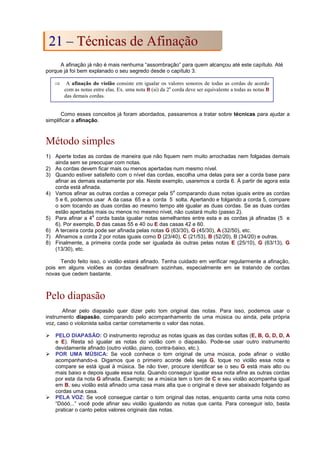 A afinação já não é mais nenhuma “assombração” para quem alcançou até este capítulo. Até
porque já foi bem explanado o seu segredo desde o capítulo 3.
Como esses conceitos já foram abordados, passaremos a tratar sobre técnicas para ajudar a
simplificar a afinação.
Método simples
1) Aperte todas as cordas de maneira que não fiquem nem muito arrochadas nem folgadas demais
ainda sem se preocupar com notas.
2) As cordas devem ficar mais ou menos apertadas num mesmo nível.
3) Quando estiver satisfeito com o nível das cordas, escolha uma delas para ser a corda base para
afinar as demais exatamente por ela. Neste exemplo, usaremos a corda 6. À partir de agora esta
corda está afinada.
4) Vamos afinar as outras cordas a começar pela 5
a
comparando duas notas iguais entre as cordas
5 e 6, podemos usar A da casa 65 e a corda 5 solta. Apertando e folgando a corda 5, compare
o som tocando as duas cordas ao mesmo tempo até igualar as duas cordas. Se as duas cordas
estão apertadas mais ou menos no mesmo nível, não custará muito (passo 2).
5) Para afinar a 4
a
corda basta igualar notas semelhantes entre esta e as cordas já afinadas (5 e
6). Por exemplo, D das casas 55 e 40 ou E das casas 42 e 60.
6) A terceira corda pode ser afinada pelas notas G (63/30), G (45/30), A (32/50), etc.
7) Afinamos a corda 2 por notas iguais como D (23/40), C (21/53), B (52/20), B (34/20) e outras.
8) Finalmente, a primeira corda pode ser igualada às outras pelas notas E (25/10), G (63/13), G
(13/30), etc.
Tendo feito isso, o violão estará afinado. Tenha cuidado em verificar regularmente a afinação,
pois em alguns violões as cordas desafinam sozinhas, especialmente em se tratando de cordas
novas que cedem bastante.
Pelo diapasão
Afinar pelo diapasão quer dizer pelo tom original das notas. Para isso, podemos usar o
instrumento diapasão, comparando pelo acompanhamento de uma música ou ainda, pela própria
voz, caso o violonista saiba cantar corretamente o valor das notas.
 PELO DIAPASÃO: O instrumento reproduz as notas iguais as das cordas soltas (E, B, G, D, D, A
e E). Resta só igualar as notas do violão com o diapasão. Pode-se usar outro instrumento
devidamente afinado (outro violão, piano, contra-baixo, etc.).
 POR UMA MÚSICA: Se você conhece o tom original de uma música, pode afinar o violão
acompanhando-a. Digamos que o primeiro acorde dela seja G, toque no violão essa nota e
compare se está igual à música. Se não tiver, procure identificar se o seu G está mais alto ou
mais baixo e depois iguale essa nota. Quando conseguir igualar essa nota afine as outras cordas
por esta da nota G afinada. Exemplo; se a música tem o tom de C e seu violão acompanha igual
em B, seu violão está afinado uma casa mais alta que o original e deve ser abaixado folgando as
cordas uma casa.
 PELA VOZ: Se você consegue cantar o tom original das notas, enquanto canta uma nota como
“Dóóó...” você pode afinar seu violão igualando as notas que canta. Para conseguir isto, basta
praticar o canto pelos valores originais das notas.
⇒ A afinação do violão consiste em igualar os valores sonoros de todas as cordas de acordo
com as notas entre elas. Ex. uma nota B (si) da 2a
corda deve ser equivalente a todas as notas B
das demais cordas.
2
21
1 –
– T
Té
éc
cn
ni
ic
ca
as
s d
de
e A
Af
fi
in
na
aç
çã
ão
o
 