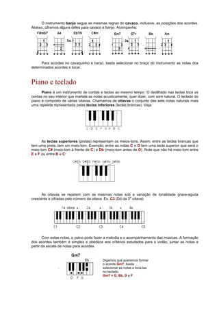 O instrumento banjo segue as mesmas regras do cavaco, inclusive, as posições dos acordes.
Abaixo, ciframos alguns deles para cavaco e banjo. Acompanhe:
Para acordes no cavaquinho e banjo, basta selecionar no braço do instrumento as notas dos
determinados acordes e tocar.
Piano e teclado
Piano é um instrumento de cordas e teclas ao mesmo tempo. O dedilhado nas teclas toca as
cordas no seu interior que martela as notas acusticamente, quer dizer, com som natural. O teclado do
piano é composto de várias oitavas. Chamamos de oitavas o conjunto das sete notas naturais mais
uma repetida representada pelas teclas inferiores (teclas brancas). Veja:
As teclas superiores (pretas) representam os meios-tons. Assim; entre as teclas brancas que
tem uma preta, tem um meio-tom. Exemplo; entre as notas C e D tem uma tecla superior que será o
meio-tom C# (meio-tom à frente de C) e Db (meio-tom antes de D). Note que não há meio-tom entre
E e F ou entre B e C:
As oitavas se repetem com as mesmas notas sob a variação de tonalidade grave-aguda
crescente e cifradas pelo número da oitava. Ex. C3 (Dó da 3
a
oitava):
Com estas notas, o piano pode fazer a melodia e o acompanhamento das músicas. A formação
dos acordes também é simples e obedece aos critérios estudados para o violão; juntar as notas a
partir da escala de notas para acordes.
.
Digamos que queremos formar
o acorde Gm7; basta
selecionar as notas e tocá-las
no teclado.
Gm7 = G, Bb, D e F
 