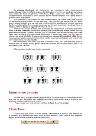 Os teclados eletrônicos são instrumentos que reproduzem notas eletronicamente
selecionadas por teclas, semelhante ao piano. Controlados por uma memória eletrônica, reproduzem
sons (vozes) de todos os gêneros; piano, flauta, órgão, violão, etc. Além disso, têm um
acompanhamento automático de ritmos igual ao de um conjunto completo com o baixo, base de
guitarra, bateria e percussão.
Funciona mais ou menos assim: as duas primeiras oitavas são usadas para formar o acorde
do acompanhamento automático em que você seleciona o ritmo (reggae, samba, rock, etc.). Basta
tocar o acorde desejado uma vez e ele toca no ritmo escolhido seguidamente como se fosse uma
banda musical completa. Dentro destas oitavas você vai alterando os acordes e o acompanhamento
obedece. Também é possível regular a velocidade do ritmo.
Existem ainda opções de como tocar os acordes. Na principal delas, o tecladista seleciona o
modo de acorde completo e terá de teclar todas as notas do determinado acorde. Mas há ainda um
sistema simplificado em que basta teclar em uma ou duas teclas para representar todos os acordes.
Neste caso, se apertar uma tecla estará selecionando o acorde maior desta nota. Um exemplo;
digamos que aperta a tecla G#. O sistema vai executar todo o acorde G# (notas G#, C e D#). Como a
nomenclatura e o sistema de reconhecimento de acordes variam da tecnologia de cada equipamento,
convém consultar o manual do teclado.
As demais oitavas são usadas para fazer os arranjos e solos. Você pode selecionar a voz de
violino e fazer um arranjo, ou uma guitarra distorcida e executar um solo como em rock’n roll. É um
instrumento quase completo.
Ciframos alguns acordes para teclado, acompanhe:
Instrumentos de sopro
Saxofone, flauta, trompete, clarinete e muitos outros instrumentos de sopro reproduzem apenas
uma nota por vez. São usados para melodia (nas músicas instrumentais), arranjo e solos e, bem
aplicados, enfeitam muito o conjunto sonoro.
Peguemos por base para estudos a estrutura da flauta doce. Veja a seguir.
Flauta Doce
Existem dois tipos comuns de flauta; a doce e a transversal. A diferença entre ambas é que
a primeira é mais simples (tem menos notas e menos recursos) e esta última é mais recheada.
Repare a anatomia de uma flauta doce pela figura abaixo:
 