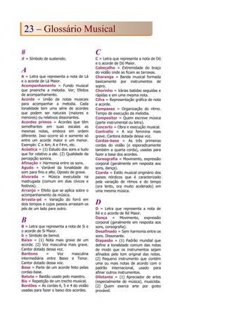 #
# = Símbolo de sustenido.
A
A = Letra que representa a nota de Lá
e o acorde de Lá Maior.
Acompanhamento = Fundo musical
que preenche a melodia. Ver; Efeitos
de acompanhamento.
Acorde = União de notas musicais
para acompanhar a melodia. Cada
tonalidade tem uma série de acordes
que podem ser naturais (maiores e
menores) ou relativos dissonantes.
Acordes primos = Acordes que têm
semelhantes em suas escalas as
mesmas notas, embora em ordem
diferente. Isso ocorre só e somente só
entre um acorde maior e um menor.
Exemplo: C e Am; A e F#m, etc.
Acústica = (1) Estudo dos sons e tudo
que for relativo a ele. (2) Qualidade da
percepção sonora.
Afinação = Harmonia entre os sons.
Agudo = Variável da tonalidade do
som para fino e alto. Oposto de grave.
Alvorada = Música executada na
madrugada (comum em dias cívicos e
festivos).
Arranjo = Efeito que se aplica sobre o
acompanhamento da música.
Arrasta-pé = Variação do forró em
dois tempos e cujos passos arrastam os
pés de um lado para outro.
B
B = Letra que representa a nota de Si e
o acorde de Si Maior.
b = Símbolo de bemol.
Baixo = (1) Nota mais grave de um
acorde. (2) Voz masculina mais grave.
Cantor dotado dessa voz.
Barítono = Voz masculina
intermediária entre Baixo e Tenor.
Cantor dotado dessa voz.
Base = Parte de um acorde feito pelas
cordas-base.
Batuta = Bastão usado pelo maestro.
Bis = Repetição de um trecho musical.
Bordões = As cordas 6, 5 e 4 do violão
usadas para fazer o baixo dos acordes.
C
C = Letra que representa a nota de Dó
e o acorde de Dó Maior.
Cabeçalho = Extremidade do braço
do violão onde as ficam as tarraxas.
Charanga = Banda musical formada
basicamente por instrumentos de
sopro.
Chorinho = Várias batidas seguidas e
rápidas e em uma mesma nota.
Cifra = Representação gráfica de nota
e acorde.
Compasso = Organização do ritmo.
Tempo de execução da melodia.
Compositor = Quem escreve música
(parte instrumental ou letra).
Concerto = Obra e execução musical.
Contralto = A voz feminina mais
grave. Cantora dotada dessa voz.
Cordas-base = As três primeiras
cordas do violão (e esporadicamente
também a quarta corda), usadas para
fazer a base dos acordes.
Coreografia = Movimento, expressão
corporal (geralmente em resposta aos
sons, dança).
Czarda = Estilo musical originário dos
paises nórdicos que é caracterizado
pela variação de ritmos e do tempo
(ora lento, ora muito acelerado) em
uma mesma música.
D
D = Letra que representa a nota de
Ré e o acorde de Ré Maior.
Dança = Movimento, expressão
corporal (geralmente em resposta aos
sons, coreografia).
Desafinado = Sem harmonia entre os
sons. Dissonante.
Diapasão = (1) Padrão mundial que
define a tonalidade comum das notas
de modo que os instrumentos sejam
afinados pelo tom original das notas.
(2) Pequeno instrumento que contém
uma ou mais notas de acordo com o
padrão internacional, usado para
afinar outros instrumentos.
Diletante = (1) Apreciador de artes
(especialmente de música), musicista.
(2) Quem exerce arte por gosto
provável.
2
23
3 –
– G
Gl
lo
os
ss
sá
ár
ri
io
o M
Mu
us
si
ic
ca
al
l
 