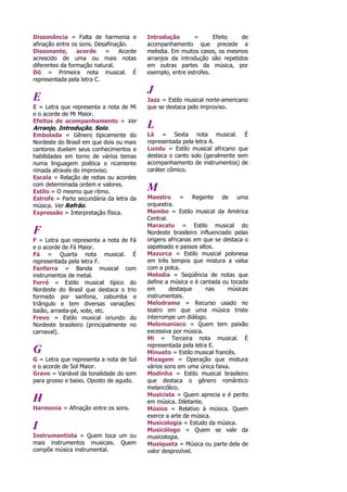 Dissonância = Falta de harmonia e
afinação entre os sons. Desafinação.
Dissonante, acorde = Acorde
acrescido de uma ou mais notas
diferentes da formação natural.
Dó = Primeira nota musical. É
representada pela letra C.
E
E = Letra que representa a nota de Mi
e o acorde de Mi Maior.
Efeitos de acompanhamento = Ver
Arranjo, Introdução, Solo.
Embolada = Gênero tipicamente do
Nordeste do Brasil em que dois ou mais
cantores duelam seus conhecimentos e
habilidades em torno de vários temas
numa linguagem poética e ricamente
rimada através do improviso.
Escala = Relação de notas ou acordes
com determinada ordem e valores.
Estilo = O mesmo que ritmo.
Estrofe = Parte secundária da letra da
música. Ver Refrão.
Expressão = Interpretação física.
F
F = Letra que representa a nota de Fá
e o acorde de Fá Maior.
Fá = Quarta nota musical. É
representada pela letra F.
Fanfarra = Banda musical com
instrumentos de metal.
Forró = Estilo musical típico do
Nordeste do Brasil que destaca o trio
formado por sanfona, zabumba e
triângulo e tem diversas variações:
baião, arrasta-pé, xote, etc.
Frevo = Estilo musical oriundo do
Nordeste brasileiro (principalmente no
carnaval).
G
G = Letra que representa a nota de Sol
e o acorde de Sol Maior.
Grave = Variável da tonalidade do som
para grosso e baixo. Oposto de agudo.
H
Harmonia = Afinação entre os sons.
I
Instrumentista = Quem toca um ou
mais instrumentos musicais. Quem
compõe música instrumental.
Introdução = Efeito de
acompanhamento que precede a
melodia. Em muitos casos, os mesmos
arranjos da introdução são repetidos
em outras partes da música, por
exemplo, entre estrofes.
J
Jazz = Estilo musical norte-americano
que se destaca pelo improviso.
L
Lá = Sexta nota musical. É
representada pela letra A.
Lundu = Estilo musical africano que
destaca o canto solo (geralmente sem
acompanhamento de instrumentos) de
caráter cômico.
M
Maestro = Regente de uma
orquestra.
Mambo = Estilo musical da América
Central.
Maracatu = Estilo musical do
Nordeste brasileiro influenciado pelas
origens africanas em que se destaca o
sapateado e passos altos.
Mazurca = Estilo musical polonesa
em três tempos que mistura a valsa
com a polca.
Melodia = Seqüência de notas que
define a música e é cantada ou tocada
em destaque nas músicas
instrumentais.
Melodrama = Recurso usado no
teatro em que uma música triste
interrompe um diálogo.
Melomaníaco = Quem tem paixão
excessiva por música.
Mi = Terceira nota musical. É
representada pela letra E.
Minueto = Estilo musical francês.
Mixagem = Operação que mistura
vários sons em uma única faixa.
Modinha = Estilo musical brasileiro
que destaca o gênero romântico
melancólico.
Musicista = Quem aprecia e é perito
em música. Diletante.
Músico = Relativo à música. Quem
exerce a arte de música.
Musicologia = Estudo da música.
Musicólogo = Quem se vale da
musicologia.
Musiqueta = Música ou parte dela de
valor desprezível.
 