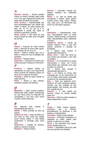 N
Natural, acorde = Acorde perfeito
(maior ou menor) formado pelas notas
1,3 e 5 de suas respectivas escalas das
notas para formação de acordes.
Nota musical = Representação dos
sons preestabelecidos num escala com
ordem e valores. As notas inteiras são
sete; dó, ré, mi, fá, sol, lá e si.
Completam a escala das notas os
semitons sustenidos e bemóis.
Notas primas = São notas de uma
mesma escala de notas para formação
de acordes.
O
Oitava = Conjunto de notas inteiras
entre o intervalo de duas notas iguais.
Por exemplo, de um C1 a C2.
Ópera = Gênero artístico que une o
teatro e música em que os diálogos são
cantados.
Opereta = Pequena ópera.
Orquestra = Conjunto de músicos que
juntos executam músicas em harmonia.
P
Partitura = Método gráfico de
representar as notas e seu seguimento
rítmico através de símbolos postos em
torno de um conjunto de linhas.
Pianinho = Estilo de cantar soando as
notas baixinho.
Polca = Música a dois tempos,
animada e popular (de boêmia).
Q
Quadrilha = Estilo musical brasileiro
influenciado pelas origens portuguesas
em que vários pares se misturam em
coreografias e que tem como fundo
musical o estilo arrasta-pé.
R
Ré= Segunda nota musical. É
representada pela letra D.
Refrão = Parte principal da letra da
música.
Reflexo da noto = toque de efeito em
que duas ou mais notas são soadas
numa mesma batida. A nota batida
inicialmente é desviada para outra
nota.
Repertório = Coleção de músicas,
dados ou arquivos musicais.
Réquiem = Música fúnebre.
Retreta = Execução musical por
bandas militares em ambientes
públicos/
Ritmo = (1) Tipo de batida que
acompanha a música, estilo, gênero
musical (como valsa, bolero, balada,
rock, xote, etc.). (2) Movimento que
ocorre em intervalos regulares.
S
Seminotas = Originalmente, eram
sons intermediários entre as notas
musicais. Posteriormente, tornaram-se
notas representadas pelos sustenidos
e bemóis.
Seqüência básica = Escala de
acordes relativos entre si que têm
valores conforme a variação de
tonalidade.
Si = Sétima nota musical. É
representada pela letra B.
Sílaba ativa = Valor das letras de
uma música que equivale a uma nota
na melodia.
Sinfonia = (1) Consonância de vários
instrumentos e vozes. (2) Trecho
instrumental que antecede uma peça
de ópera ou concerto.
Sol = Quinta nota musical. É
representada pela letra G.
Solo = (1) Música ou trecho dela
executada por um só instrumento ou
voz (2) Efeito instrumental executado
no decorrer do acompanhamento.
Som = Tudo que podemos ouvir.
Divide-se em duas categorias básicas:
tonante, que tem variação de tom
(grave-agudo); não tonante, que não
tem variação de tom.
Soprano = A mais aguda voz
humana. Cantor ou cantora dotado
dessa voz.
Staccato = Estilo de cantar soando as
notas rapidamente e forte.
T
Tango = Estilo musical hispano-
americano que se difundiu
principalmente na Argentina e que
destaca o melodramático.
Tarantela = Estilo musical italiano.
Tarraxas = Parafusos localizados no
cabeçalho do violão usados para
apertar ou afrouxar as cordas.
Tenor = Voz masculina mais aguda.
Cantor dotado dessa voz.
Timbre = Identidade natural de cada
som que permite sua distinção.
 