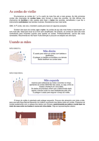 As cordas do violão
Enumeramos as cordas de 1 a 6 a partir da mais fina até a mais grossa. As três primeiras
cordas são chamadas de cordas base, pois formam a base dos acordes. As três últimas nós
chamamos de bordões e são usadas para fazer o baixo dos acordes, semelhante o que faz o
instrumento contrabaixo nas bandas musicais. Estudaremos isso mais tarde.
OBS. A 4
a
corda, não raro, é também usada para base em algumas posições.
Existem dois tipos de cordas; aço e nylon. As cordas de aço são mais fortes e reproduzem um
som mais alto. Ideal para tocar ao ar livre sem amplificador. No entanto, as cordas de nylon são mais
confortáveis para iniciantes quando para apertar as cordas. Profissionalmente, usa-se das duas
variedades. Recomenda-se não fazer muita distinção e procurar se adaptar aos dois tipos.
Usando as mãos
MÃO DIREITA:
MÃO ESQUERDA:
O braço do violão é ostentado pelo polegar esquerdo. Procure não abraçá-lo com toda a mão,
para que esta fique flexível liberando um melhor movimento dos dedos sobre as cordas. Pressione as
cordas exatamente com a cabeça dos dedos com firmeza, posicionando-os sobre a corda bem no
meio da casa entre os trastes e nunca em cima deles. Veja as representações abaixo:
Mão direita
É usada para vibrar as cordas com batidas e
dedilhados.
O polegar (x) dedilha os bordões e os demais
dedos dedilham as cordas base.
Mão esquerda
Usamos para selecionar as notas e acordes no braço,
apertando as cordas DENTRO das casas, ou seja, entre os
trastes e NUNCA em cima deles.
Os dedos enumerados cifram que o determinado dedo
aperta a devida corda na casa estabelecida pela cifra.
O polegar é usado para segurar o braço do violão.
 