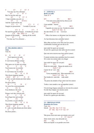 F G7 C E7 F
You may say I/m a dreamer
G7 C E7 F
But I’m not the only one
G7 C E7 F
I hope someday you join us
G7 C (F G C)
And the world will be one
C7+ F C C7+ F C
Imagine no possessions I wonder if you can
C7+ F C C7+ F
No need for greafh or hungry A brothroom of men
C/E Dm Dm/C G G7
Imagine all the people sharing all the world
F G7 C
You may say I’m a dreamer ...
---------------------------------------------------------
IV -PRA DIZER ADEUS
Titãs
Tom: G
G D C D C
Você apareceu do nada
G C6 G
E você mexeu demais comigo
C6 G
Não quero ser só mais um amigo
D C D C
Você nunca me viu sozinho
G C6 G
E você nunca me viu chorar
C6 G C D
Não dá pra imaginar quando
G6 G B7 C G D
É cedo ou tarde demais pra dizer adeus
C G
Pra dizer jamais
D C D C
Às vezes fico assim pensando
G C6 G
Essa distância é tão ruim
C6 G
Porque você não vem pra min
D C D C
Eu já fiquei tão mal sozinho
G C6 G
Eu já tentei, eu quis chamar.
C6 G C D
Não dá pra imaginar quando
G6 G B7 C G D
É cedo ou tarde demais pra dizer adeus
C G
Pra dizer jamais...
----------------------------------------------------
V – ANDANÇA
Beth Carvalho
Tom: D / F
D7+ F7+ Bb7+
Vim tanta areia andei da lua cheia eu sei
Em5-/7 A7
Uma saudade imensa
D7+ F7+ Bb7+
Vagando em verso eu vim. Vestido de cetim
Em5-/7 A7 Dm G
Na mão direita ro - sas vou levar
D
Olha a lua mansa a se derramar (me leva amor)
E
Ao luar descansa meu caminhar (amor)
A7
Meu olhar em festa se fez feliz (me leva amor)
Lembrando d seresta que um dia eu fiz
D
(por onde for quero ser seu par)
Já nem fiz a guerra por não saber (me leva amor)
E
Que esta terra encerra meu bem querer (amor)
A7
E jamais termina meu caminhar (me leva amor)
Só o amor me ensina onde vou chegar
D
(por onde for quero ser seu par)
D7+ F7+ Bb7+
Rodei de roda andei Dança da moda eu sei
Em5-/7 A7
Cansei de ser sozi - nha
D7+ F7+ Bb7+
Verso encantado usei Meu namorado é rei
Em5-/7 A7 Dm G
Nas lendas do cami nho onde andei
D
No passo da estrada só faço amor (me leva amor)
E
Tenho o meu amado a me acompanhar (amor)
A7
Vim de longe léguas cantando eu vim (me leva amor)
Eu não faço tréguas sou mesmo assim
D
(por onde for quero ser teu par)
Já não fiz a guerra por não saber...
-----------------------------------------------------------
VI - TREM DAS ONZE
Demônios da Garoa
Tom: Am
Introd. Am Dm Am F E7 Am
A7 Dm Am F E7 Am E7
Am
Não posso ficar nem mais um minuto com você
F E7 Gm A7
Sinto muito amor, mas não pode ser
Dm Am F
Moro em Jaçanã se eu perder esse trem
 