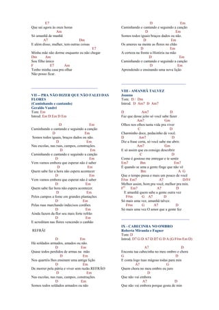E7
Que sai agora às onze horas
Am
Só amanhã de manhã
A7 Dm
E além disso, mulher, tem outras coisas
E7
Minha mãe não dorme enquanto eu não chegar
Dm Am
Sou filho único
F E7 Am
Tenho minha casa pra olhar
Não posso ficar.
____________________________________
VII -- PRA NÃO DIZER QUE NÃO FALEI DAS
FLORES
(Caminhando e cantando)
Geraldo Vandré
Tom: Em
Introd. Em D Em D Em
D Em
Caminhando e cantando e seguindo a canção
D Em
Somos todos iguais, braços dados ou não.
D Em
Nas escolas, nas ruas, campos, construções.
D Em
Caminhando e cantando e seguindo a canção
D Em
Vem vamos embora que esperar não é saber
D Em
Quem sabe faz a hora não espera acontecer
D Em
Vem vamos embora que esperar não é saber
D Em
Quem sabe faz hora não espera acontecer.
D Em
Pelos campos a fome em grandes plantações
D Em
Pelas ruas marchando indecisos cordões
D Em
Ainda fazem da flor seu mais forte refrão
D Em
E acreditam nas flores vencendo o canhão
REFRÃI
D Em
Há soldados armados, amados ou não.
D Em
Quase todos perdidos de armas na mão
D Em
Nos quartéis lhes ensinam uma antiga lição
D Em
De morrer pela pátria e viver sem razão.REFRÃO
D Em
Nas escolas, nas ruas, campos, construções.
D Em
Somos todos soldados armados ou não
D Em
Caminhando e cantando e seguindo a canção
D Em
Somos todos iguais braços dados ou não.
D Em
Os amores na mente as flores no chão
D Em
A certeza na frente a História na mão
D Em
Caminhando e cantando e seguindo a canção
D Em
Aprendendo e ensinando uma nova lição
___________________________________
VIII - AMANHÃ TALVEZ
Joanna
Tom: D / Dm
Introd. D Am7 D Am7
D Am7 D
Faz que desse jeito só você sabe fazer
Am7 Gm
Olhos nos olhos tanta vida pra viver
C D
Charminho doce, pedacinho de você.
D Am7 D
Diz a frase certa, só você sabe me abrir.
Am7 Gm
E só assim que eu consigo descobrir
C D
Como é gostoso me entregar e te sentir
Em7 Bm Em7
É quando se ama a gente finge que não vê
Bm A G
Que o tempo passa e mais um pouco de você
F#m Em7 A7 D/F#
Melhor assim, bom pra você, melhor pra min.
FO
Em7 A7 D
E amanhã quem sabe a gente outra vez
F#m G A7 D
Só mais uma vez, amanhã talvez.
F#m G A7 D
Só mais uma vez O amor que a gente fez
_____________________________________
IX - CABECINHA NO OMBRO
Roberta Miranda e Fagner
Tom: D
Introd. D7 G D A7 D D7 G D A (G F#m Em D)
A7 D
Encosta tua cabecinha no meu ombro e chora
G D
E conta logo tuas mágoas todas para min
A7 G
Quem chora no meu ombro eu juro
D
Que não vai embora
A7 D
Que não vai embora porque gosta de min
 