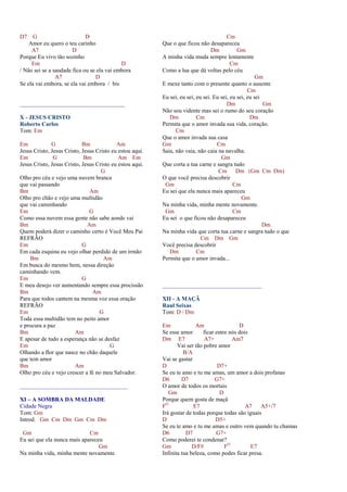 D7 G D
Amor eu quero o teu carinho
A7 D
Porque Eu vivo tão sozinho
Em D
/ Não sei se a saudade fica ou se ela vai embora
A7 D
Se ela vai embora, se ela vai embora / bis
____________________________________
X - JESUS CRISTO
Roberto Carlos
Tom: Em
Em G Bm Am
Jesus Cristo, Jesus Cristo, Jesus Cristo eu estou aqui.
Em G Bm Am Em
Jesus Cristo, Jesus Cristo, Jesus Cristo eu estou aqui.
G
Olho pro céu e vejo uma nuvem branca
que vai passando
Bm Am
Olho pro chão e vejo uma multidão
que vai caminhando
Em G
Como essa nuvem essa gente não sabe aonde vai
Bm Am
Quem poderá dizer o caminho certo é Você Meu Pai
REFRÃO
Em G
Em cada esquina eu vejo olhar perdido de um irmão
Bm Am
Em busca do mesmo bem, nessa direção
caminhando vem.
Em G
E meu desejo ver aumentando sempre essa procissão
Bm Am
Para que todos cantem na mesma voz essa oração
REFRÃO
Em G
Toda essa multidão tem no peito amor
e procura a paz
Bm Am
E apesar de tudo a esperança não se desfaz
Em G
Olhando a flor que nasce no chão daquele
que tem amor
Bm Am
Olho pro céu e vejo crescer a fé no meu Salvador.
_____________________________________
XI – A SOMBRA DA MALDADE
Cidade Negra
Tom: Gm
Introd. Gm Cm Dm Gm Cm Dm
Gm Cm
Eu sei que ela nunca mais apareceu
Gm
Na minha vida, minha mente novamente.
Cm
Que o que ficou não desapareceu
Dm Gm
A minha vida muda sempre lentamente
Cm
Como a lua que dá voltas pelo céu
Gm
E mexe tanto com o presente quanto o ausente
Cm
Eu sei, eu sei, eu sei. Eu sei, eu sei, eu sei
Dm Gm
Não sou vidente mas sei o rumo do seu coração
Dm Cm Dm
Permita que o amor invada sua vida, coração.
Cm
Que o amor invada sua casa
Gm Cm
Saia, não vaia, não caia na navalha.
Gm
Que corta a tua carne e sangra tudo
Cm Dm (Gm Cm Dm)
O que você precisa descobrir
Gm Cm
Eu sei que ela nunca mais apareceu
Gm
Na minha vida, minha mente novamente.
Gm Cm
Eu sei o que ficou não desapareceu
Dm
Na minha vida que corta tua carne e sangra tudo o que
Cm Dm Gm
Você precisa descobrir
Dm Cm
Permita que o amor invada...
__________________________________
XII - A MAÇÃ
Raul Seixas
Tom: D / Dm
Em Am D
Se esse amor ficar entre nós dois
Dm E7 A7+ Am7
Vai ser tão pobre amor
B/A
Vai se gastar
D D7+
Se eu te amo e tu me amas, um amor a dois profanas
D6 D7 G7+
O amor de todos os mortais
Gm D
Porque quem gosta de maçã
FO
E7 A7 A5+/7
Irá gostar de todas porque todas são iguais
D D5+
Se eu te amo e tu me amas e outro vem quando tu chamas
D6 D7 G7+
Como poderei te condenar?
Gm D/F# FO
E7
Infinita tua beleza, como podes ficar presa.
 