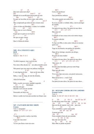 A7 D
Que nem santa num altar?
Dm Em5-/7 A7
Quando eu te escolhi para morar perto de min
Dm Em5-/7 A7
Eu quis ser tua alma, ter teu corpo, tudo enfim.
FO
A7 A5+/7
Mas compreendi que além de dois existem mais
D D5+
Amor só duro em liberdade, o ciúme é só vaidade.
D6 D7 G7+
Morro mas eu vou te libertar
Gm D/F#
O quê que eu quero se eu te privo
FO
E7
Do que eu mais venero
A7 D
Que é a beleza de deitar.
___________________________________
XIII – ELA NÃO ESTÁ AQUI
KLB
Tom: C
Introd. C Dm F G C
Dm
Ta difícil esquecer, tirar você de min.
F G7 C
Nos meus olhos dá pra ver seu adeus doendo assim
Dm
Não pensei que esse amor me pudesse machucar
F G7 C
E uma lágrima de dor hoje cai do meu olhar
Dm F
Baby, e vejo de longe, de min tão distante,
C
Além do horizonte.
Dm F
Baby, eu grito seu nome, saudade responde.
G7 C Introdução
Ela não está aqui
Quando o sol vem me acordar
Cm
Parecendo um beijo seu
F G7 C
Deixo o sonho me levar pra acordar nos braços seus
_____________________________________
XIV - FAZ PARTE DO MEU SHOW
Cazuza
Tom: C (irregular)
Introd. C7+ F7+ C7+ F7+
C7+
Te pego na escola e encho a tua bola
Bb7+
Com todo meu amor
C7+
Te levo pra festa e texto teu sexo
Bb7+
Com ar de professor
Ab7+
Faço promessas malucas
Db7+
Tão curtas quanto um sonho bom
Ab7+ Db7+
Se eu te escondo a verdade, baby, é pra te proteger
da solidão.
C7+ F7+
Faz parte do meu show, faz parte do meu show.
C7+ F7+ C7+ F7+
Meu amor oh
C7+
Confundo as tuas coxas com as de outras moças
Bb7+
Te mostro toda dor
C7+ Bb7+
Te faço um filho, te dou outra vida pra te mostrar
quem sou
Ab7+ Db7+
Vago na rua deserta, nas pedras do arpoador,
Ab7+
Digo alô ao inimigo, encontro um abrigo,
Db7+
No peito do meu traidor
C7+ Ab7+
Faz parte do meu show, faz parte do meu show
C7+ F7+ C7+ F7+ C7+ F7+
Meu amor, oh
Ab7+
Invento uma desculpas, provoco uma briga
Db7+
Digo que não estou
Ab7+
Vivo num clipe sem nexo, um pierrô retrocesso,
Db7+
Meio bossa-nova e rock n’roll
C7+ Ab7+
Faz parte do meu show, faz parte do meu show...
_______________________________________
XV - SENTADO À BEIRA DE UM CAMINHO
Erasmo Carlos
Tom: G
Introd. G G6 G7+ G6 G G6 G7+ G6
G G6 G G6 G Am D7 Am D7
Eu não posso mais ficar aqui a esperar
Am D7 Am D7 G G6 G G6
Que um dia de repente você volte para min
G G6 G
Vejo caminhões e carros apressados
Am D7 Am D7
A passar por min
Am D7 Am D7
Estou sentado à beira de um caminho
G G6 G G6
Que não tem mais fim
G G6 G G6
Meu olhar se perde na poeira
 