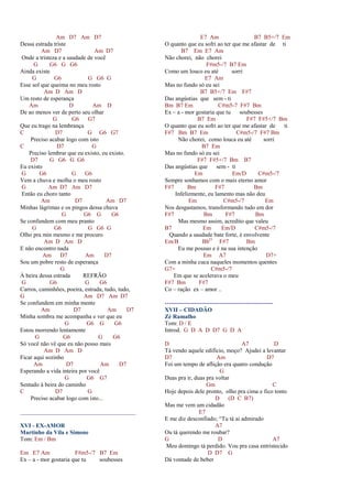 Am D7 Am D7
Dessa estrada triste
Am D7 Am D7
Onde a tristeza e a saudade de você
G G6 G G6
Ainda existe
G G6 G G6 G
Esse sol que queima no meu rosto
Am D Am D
Um resto de esperança
Am D Am D
De ao menos ver de perto seu olhar
G G6 G7
Que eu trago na lembrança
C D7 G G6 G7
Preciso acabar logo com isto
C D7 G
Preciso lembrar que eu existo, eu existo.
D7 G G6 G G6
Eu existo
G G6 G G6
Vem a chuva e molha o meu rosto
G Am D7 Am D7
Então eu choro tanto
Am D7 Am D7
Minhas lágrimas e os pingos dessa chuva
G G6 G G6
Se confundem com meu pranto
G G6 G G6 G
Olho pra min mesmo e me procuro
Am D Am D
E não encontro nada
Am D7 Am D7
Sou um pobre resto de esperança
G
À beira dessa estrada REFRÃO
G G6 G G6
Carros, caminhões, poeira, estrada, tudo, tudo,
G Am D7 Am D7
Se confundem em minha mente
Am D7 Am D7
Minha sombra me acompanha e ver que eu
G G6 G G6
Estou morrendo lentamente
G G6 G G6
Só você não vê que eu não posso mais
Am D Am D
Ficar aqui sozinho
Am D7 Am D7
Esperando a vida inteira por você
G G6 G7
Sentado à beira do caminho
C D7 G
Preciso acabar logo com isto...
_______________________________________
XVI - EX-AMOR
Martinho da Vila e Simone
Tom: Em / Bm
Em E7 Am F#m5-/7 B7 Em
Ex – a - mor gostaria que tu soubesses
E7 Am B7 B5+/7 Em
O quanto que eu sofri ao ter que me afastar de ti
B7 Em E7 Am
Não chorei, não chorei
F#m5-/7 B7 Em
Como um louco eu até sorri
E7 Am
Mas no fundo só eu sei
B7 B5+/7 Em F#7
Das angústias que sem - ti
Bm B7 Em C#m5-7 F#7 Bm
Ex – a - mor gostaria que tu soubesses
B7 Em F#7 F#5+/7 Bm
O quanto que eu sofri ao ter que me afastar de ti
F#7 Bm B7 Em C#m5-/7 F#7 Bm
Não chorei, como louca eu até sorri
B7 Em
Mas no fundo só eu sei
F#7 F#5+/7 Bm B7
Das angústias que sem - ti
Em Em/D C#m5-/7
Sempre sonhamos com o mais eterno amor
F#7 Bm F#7 Bm
Infelizmente, eu lamento mas não deu
Em C#m5-/7 Em
Nos desgastamos, transformando tudo em dor
F#7 Bm F#7 Bm
Mas mesmo assim, acredito que valeu
B7 Em Em/D C#m5-/7
Quando a saudade bate forte, é envolvente
Em/B BbO
F#7 Bm
Eu me possuo e é na sua intenção
Em A7 D7+
Com a minha cuca naqueles momentos quentes
G7+ C#m5-/7
Em que se acelerava o meu
F#7 Bm F#7
Co – ração ex – amor ..
-------------------------------------------------------
XVII – CIDADÃO
Zé Ramalho
Tom: D / E
Introd. G D A D D7 G D A
D A7 D
Tá vendo aquele edifício, moço? Ajudei a levantar
D7 Am D7
Foi um tempo de aflição era quatro condução
G
Duas pra ir, duas pra voltar
Gm C
Hoje depois dele pronto, olho pra cima e fico tonto
D (D C B7)
Mas me vem um cidadão
E7
E me diz desconfiado; “Tu tá ai admirado
A7
Ou tá querendo me roubar?
G D A7
Meu domingo tá perdido. Vou pra casa entristecido
D D7 G
Dá vontade de beber
 