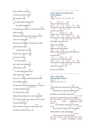 D
E pra aumentar o meu tédio
A7
Eu nem posso olhar o prédio
D A7
Que eu ajudei a fazer
D
Tá vendo aquele colégio moço?
A7 D
Eu também trabalhei lá
Am D7
Lá eu quase me arrebento; fiz a massa, pus cimento.
G
Ajudei a rebocar
Gm C7
Minha filha inocente, diz pra min toda contente;
D (D C B7)
“Pai, vou me matricular”.
E7
Mas me diz um cidadão; “Criança de pé no chão
A7
Aqui não pode estudar”.
G D
Essa dor doeu mais forte
A7
Porque é que eu deixei o norte
D D7
E me pus a me dizer
G D
Lá a seca castigava
A7
mas o pouco que eu plantava...
D B7
Tinha direito a comer
E B7
Tá vendo aquela igreja moço?
E
Onde o padre diz; “Amém !”
Bm E7
Pus o sino e o badalo, enchi minha mão de calo.
A
Lá eu trabalhei também
Am D7
Lá é que valeu a pena; tem quermesse, tem novena...
E (E D C#7
E o padre me deixar entrar.
F#7
Foi lá onde Cristo me diz;
B7
“Rapaz deixe de tolice não se deixe amedrontar”.
A E B7
/ Fui eu quem criou a terra, enchi os rios, fiz a serra.
E E7 A
Não deixei nada faltar
E B7
Hoje o homem criou asas e na maioria das casas
E
Eu também não posso entrar. / bis
______________________________________
XVIII - BABY CAN I HOLD YOU
Tracy Chapman
Tom: D
Introd. D A7/11 A7 D A7/11 A7
D A7/11 A7 Em
Sorry, it’s all that you can say
A7/11 A7 D A7/11 A7 Bm
Years gone by and still words don’t come easily
G A7 A7/11 A7
Like sorry, like sorry
D A7/11 A7 Em
Forgive me, it’s all that you can say
A7/11 A7 D A7/11 A7 Bm
Years gone by and still words don’t come easily
G A7 A7/11 A7
Like forgive me, forgive me
D
But you can say Baby
Em G A7 D
Baby can I hold you tonight?
Em G Bm A7
Baby, if I told the right words at the right time
D Em G A7
You’d be mine
D A7/11 A7 Em
I love you, it’s all that you can say
A7/11 A7 D A7/11 A7 Bm
Years gone by and still words don’t come easily
G A7 A7/11 A7
Like I love you, I love you
D
But you can say Baby…
_____________________________________
XIVX – YOLANDA
Chico Buarque e Simone
Tom: G
Introd. G (C D G) 3 x
G C/G
Essa canção não é mais que mais uma canção
D7/F# G C D G
Quem dera fosse uma declaração de amor
C D7
Romântica, sem procurar a justa forma.
G C D G
De que me vem de forma assim tão cautelosa
D/F# Em Em/D C G/B Am Am/G D/F# D7 G
Te amo te amo eternamente te amo
Introd. G C/G
Se me faltares nem por isso eu morro
D7/F# G C D G
Se é pra morrer, quero morrer junto contigo
C D7
Minha solidão se sente acompanhada
G C D G
Por isso às vezes sei que necessito
D/F# Em Em/D C G/B Am Am/G D/F# D7 G
Teu colo teu colo Eternamente teu colo
 