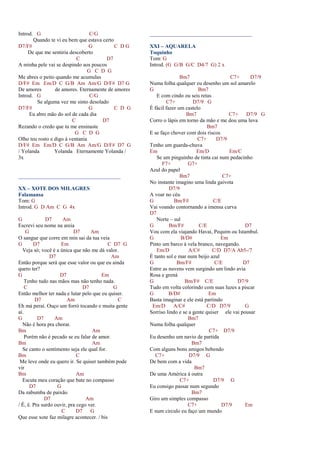 Introd. G C/G
Quando te vi eu bem que estava certo
D7/F# G C D G
De que me sentiria descoberto
C D7
A minha pele vai se despindo aos poucos
G C D G
Me abres o peito quando me acumulas
D/F# Em Em/D C G/B Am Am/G D/F# D7 G
De amores de amores. Eternamente de amores
Introd. G C/G
Se alguma vez me sinto desolado
D7/F# G C D G
Eu abro mão do sol de cada dia
C D7
Rezando o credo que tu me ensinaste
G C D G
Olho teu rosto e digo à ventania
D/F# Em Em/D C G/B Am Am/G D/F# D7 G
/ Yolanda Yolanda Eternamente Yolanda /
3x
______________________________________
XX – XOTE DOS MILAGRES
Falamansa
Tom: G
Introd. G D Am C G 4x
G D7 Am
Escrevi seu nome na areia
G D7 Am
O sangue que corre em min sai da tua veia
G D7 Em C D7 G
Veja só; você é a única que não me dá valor.
D7 Am
Então porque será que esse valor ou que eu ainda
quero ter?
G D7 Em
Tenho tudo nas mãos mas não tenho nada.
C D7 G
Então melhor ter nada e lutar pelo que eu quiser.
D7 Am C
Eh má peraí. Ouço um forró tocando e muita gente
aí.
G D7 Am
Não é hora pra chorar.
Bm Am
Porém não é pecado se eu falar de amor.
Bm Am
Se canto o sentimento seja ele qual for.
Bm C
Me leve onde eu quero ir. Se quiser também pode
vir
Bm Am
Escuta meu coração que bate no compasso
D7 G
Da zabumba de paixão
D7 Am
/ Ê, ê. Pra surdo ouvir, pra cego ver.
C D7 G
Que esse xote faz milagre acontecer. / bis
______________________________________
XXI – AQUARELA
Toquinho
Tom: G
Introd. (G G/B G/C D4/7 G) 2 x
Bm7 C7+ D7/9
Numa folha qualquer eu desenho um sol amarelo
G Bm7
E com cindo ou seis retas
C7+ D7/9 G
É fácil fazer um castelo
Bm7 C7+ D7/9 G
Corro o lápis em torno da mão e me dou uma luva
Bm7
E se faço chover com dois riscos
C7+ D7/9
Tenho um guarda-chuva
Em Em/D Em/C
Se um pinguinho de tinta cai num pedacinho
F7+ G7+
Azul do papel
Bm7 C7+
No instante imagino uma linda gaivota
D7/9
A voar no céu
G Bm/F# C/E
Vai voando contornando a imensa curva
D7
Norte – sul
G Bm/F# C/E D7
Vou com ela viajando Havaí, Pequim ou Istambul.
G B/D# Em
Pinto um barco à vela branco, navegando.
Em/D A/C# C/D D7/A Ab5-/7
É tanto sol e mar num beijo azul
G Bm/F# C/E D7
Entre as nuvens vem surgindo um lindo avia
Rosa e grená
G Bm/F# C/E D7/9
Tudo em volta colorindo com suas luzes a piscar
G B/D# Em
Basta imaginar e ele está partindo
Em/D A/C# C/D D7/9 G
Sorriso lindo e se a gente quiser ele vai pousar
Bm7
Numa folha qualquer
C7+ D7/9
Eu desenho um navio de partida
Bm7
Com alguns bons amigos bebendo
C7+ D7/9 G
De bem com a vida
Bm7
De uma América à outra
C7+ D7/9 G
Eu consigo passar num segundo
Bm7
Giro um simples compasso
C7+ D7/9 Em
E num circulo eu faço um mundo
 