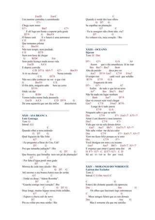 Em/D Em/C
Um menino caminha e caminhando
F7+
Chega num muro
G7+ Bm7 C7+
E ali logo em frente a esperar pela gente
D7/9 G Bm/F#
O futuro está E o futuro é uma astronave
C/E D7/9
Que tentamos pilotar
G Bm/F#
Não tem tempo, nem piedade,
C/E D7/9
Nem tem hora de chegar
G B/D# Em
Sem pedir licença muda nossa vida
Em/D A/C#
E depois convida
C/D D7/A Ab5-/7 G7+ Bm/F#
A rir ou chorar . Nessa estrada
C/E D7/9
Não nos cabe conhecer ou ver o que virá
G Bm/F# C/E
O fim dela, ninguém sabe bem ao certo
D7/9+
Onde vai dar
G B/D# Em
Vamos todos numa linda passarela
Em/D A/C# C/D D7/9 G
De uma aquarela que um dia enfim descolorirá
____________________________________
XXII - ASA BRANCA
Luiz Gonzaga
Tom: G
Introd. (G)
C
Quando olhei a terra ardendo
G D7 G
Qual fogueira de São João
G7 C
/ Eu perguntei a Deus do Céu; UáI!
D7 G
Por que tamanha judiação? / Bis
C G D7 G
Que braseiro, que fornalha nem um pé de plantação!
G7 C
/ Por falta d’água perdi meu gado
D7 G
Morreu de cede meu alazão / Bis
C G D7 G
Até mesmo a asa branca bateu asas do sertão
G7 C
/ Então eu disse; “Adeus Rosinha”.
D7 G
“Guarda contigo meu coração”. Bis
C G D7 G
Hoje longe, muitas léguas nessa triste solidão,
G7 C
/ Espero a chuva cair de novo
D7 G
Pra eu voltar pro meu sertão./ Bis
C
Quando o verde dos teus olhos
G D7 G
Se espalhar na plantação
G7 C
/ Eu te asseguro não chore não, viu?
D7 G
Eu voltarei viu, meu coração. / Bis
________________________________
XXIII – OCEANO
Djavan
Tom: D / Dm
D7+ G7+ G/A A#
Assim que o dia amanheceu lá no mar
Bm Bm7+ Bm7 Bm6
Alto da paixão dava pra ver
Am7 D7/9 Gm7 C7/9 F#m7
O tempo ruir cadê você que solidão
B7/9- E7/9 G/A
Esquecera de min
D7+ G7+ A7
Enfim de tudo o que há na terra
A#O
Bm Bm7+ Bm7
Não há nada em lugar nenhum
Bm6 Am7 D7/9
Que vá crescer sem você chegar
Gm7 C7/9 F#m7 B7/9-
Longe de ti tudo parou
E7/9 G/A
Ninguém sabe o que eu sofri
Dm C7/9 F7+ Em5-/7 A75+/7
Amar é um deserto e seus temores
Dm7 C7/9 F7+
Vida que vai na sela dessas dores
Gm7 Am7 Bb7+ Em75-/7 A5+/7
Não sabe voltar me dá teu calor
Dm C7/9 F7+ Em5-/7 A5+/7
Vem me fazer feliz porque eu te amo
Dm C7/9 F7+
Você deságua em min e eu oceano
Gm7 Am7 Bb7+ Em5-/7 A5+/7
E esqueço que amar é quase uma dor oh
D F7+ G7+ C D F7+ G7+ C D
Só sei vi - ver se for por você.
_________________________________
XXIV – MORANGO DO NORDESTE
Lairton dos Teclados
Tom: C
Introd. C G Dm Am G C
C G
Estava tão distante quando ela apareceu
Dm Am G
Os olhos que fascinam logo estremeceu
C G
Meus amigos falam que eu sou demais
Dm Am G
Mas é somente ela que me satisfaz
 