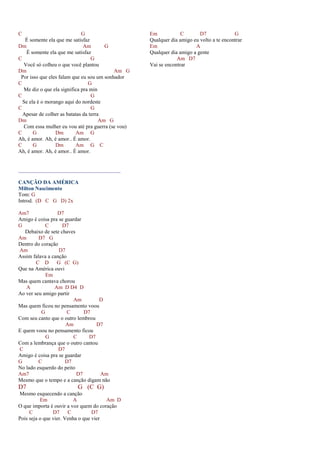 C G
É somente ela que me satisfaz
Dm Am G
É somente ela que me satisfaz
C G
Você só colheu o que você plantou
Dm Am G
Por isso que eles falam que eu sou um sonhador
C G
Me diz o que ela significa pra min
C G
Se ela é o morango aqui do nordeste
C G
Apesar de colher as batatas da terra
Dm Am G
Com essa mulher eu vou até pra guerra (se vou)
C G Dm Am G
Ah, é amor. Ah, é amor.. É amor.
C G Dm Am G C
Ah, é amor. Ah, é amor.. É amor.
______________________________________
CANÇÃO DA AMÉRICA
Milton Nascimento
Tom: G
Introd. (D C G D) 2x
Am7 D7
Amigo é coisa pra se guardar
G C D7
Debaixo de sete chaves
Am D7 G
Dentro do coração
Am D7
Assim falava a canção
C D G (C G)
Que na América ouvi
Em
Mas quem cantava chorou
A Am D D4 D
Ao ver seu amigo partir
Am D
Mas quem ficou no pensamento voou
G C D7
Com seu canto que o outro lembrou
Am D7
E quem voou no pensamento ficou
G C D7
Com a lembrança que o outro cantou
C D7
Amigo é coisa pra se guardar
G C D7
No lado esquerdo do peito
Am7 D7 Am
Mesmo que o tempo e a canção digam não
D7 G (C G)
Mesmo esquecendo a canção
Em A Am D
O que importa é ouvir a voz quem do coração
C D7 C D7
Pois seja o que vier. Venha o que vier
Em C D7 G
Qualquer dia amigo eu volto a te encontrar
Em A
Qualquer dia amigo a gente
Am D7
Vai se encontrar
 