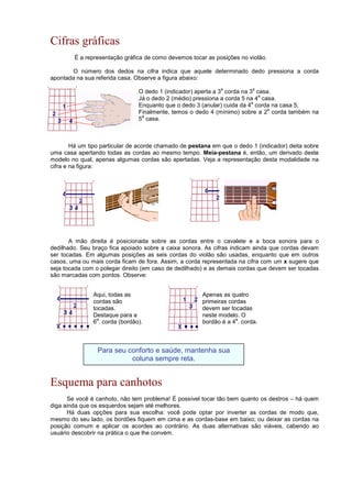 Cifras gráficas
É a representação gráfica de como devemos tocar as posições no violão.
O número dos dedos na cifra indica que aquele determinado dedo pressiona a corda
apontada na sua referida casa. Observe a figura abaixo:
O dedo 1 (indicador) aperta a 3
a
corda na 3
a
casa.
Já o dedo 2 (médio) pressiona a corda 5 na 4
a
casa.
Enquanto que o dedo 3 (anular) cuida da 4
a
corda na casa 5,
Finalmente, temos o dedo 4 (mínimo) sobre a 2
a
corda também na
5
a
casa.
Há um tipo particular de acorde chamado de pestana em que o dedo 1 (indicador) deita sobre
uma casa apertando todas as cordas ao mesmo tempo. Meia-pestana é, então, um derivado deste
modelo no qual, apenas algumas cordas são apertadas. Veja a representação desta modalidade na
cifra e na figura:
A mão direita é posicionada sobre as cordas entre o cavalete e a boca sonora para o
dedilhado. Seu braço fica apoiado sobre a caixa sonora. As cifras indicam ainda que cordas devam
ser tocadas. Em algumas posições as seis cordas do violão são usadas, enquanto que em outros
casos, uma ou mais corda ficam de fora. Assim, a corda representada na cifra com um x sugere que
seja tocada com o polegar direito (em caso de dedilhado) e as demais cordas que devem ser tocadas
são marcadas com pontos. Observe:
Esquema para canhotos
Se você é canhoto, não tem problema! É possível tocar tão bem quanto os destros – há quem
diga ainda que os esquerdos sejam até melhores.
Há duas opções para sua escolha: você pode optar por inverter as cordas de modo que,
mesmo do seu lado, os bordões fiquem em cima e as cordas-base em baixo; ou deixar as cordas na
posição comum e aplicar os acordes ao contrário. As duas alternativas são viáveis, cabendo ao
usuário descobrir na prática o que lhe convém.
Apenas as quatro
primeiras cordas
devem ser tocadas
neste modelo. O
bordão é a 4
a
. corda.
Aqui, todas as
cordas são
tocadas.
Destaque para a
6
a
. corda (bordão).
Para seu conforto e saúde, mantenha sua
coluna sempre reta.
 
