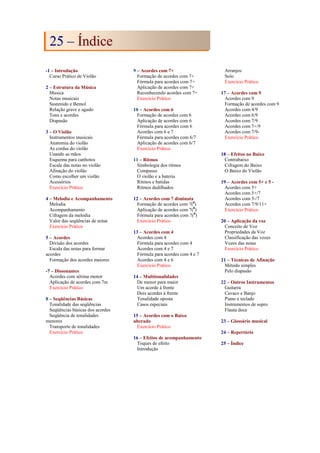 -1 – Introdução
Curso Prático de Violão
2 – Estrutura da Música
Musica
Notas musicais
Sustenido e Bemol
Relação grave e agudo
Tons e acordes
Diapasão
3 – O Violão
Instrumentos musicais
Anatomia do violão
As cordas do violão
Usando as mãos
Esquema para canhotos
Escala das notas no violão
Afinação do violão
Como escolher um violão
Acessórios
Exercício Prático
4 – Melodia e Acompanhamento
Melodia
Acompanhamento
Cifragem da melodia
Valor das seqüências de notas
Exercício Prático
5 – Acordes
Divisão dos acordes
Escala das notas para formar
acordes
Formação dos acordes maiores
-7 – Dissonantes
Acordes com sétima menor
Aplicação de acordes com 7m
Exercício Prático
8 – Seqüências Básicas
Tonalidade das seqüências
Seqüências básicas dos acordes
Seqüência de tonalidades
menores
Transporte de tonalidades
Exercício Prático
9 – Acordes com 7+
Formação de acordes com 7+
Fórmula para acordes com 7+
Aplicação de acordes com 7+
Reconhecendo acordes com 7+
Exercício Prático
10 – Acordes com 6
Formação de acordes com 6
Aplicação de acordes com 6
Fórmula para acordes com 6
Acordes com 6 e 7
Fórmula para acordes com 6/7
Aplicação de acordes com 6/7
Exercício Prático
11 – Ritmos
Simbologia dos ritmos
Compasso
O violão e a bateria
Ritmos e batidas
Ritmos dedilhados
12 – Acordes com 7 diminuta
Formação de acordes com 7(0
)
Aplicação de acordes com 7(0
)
Fórmula para acordes com 7(0
)
Exercício Prático
13 – Acordes com 4
Acordes com 4
Fórmula para acordes com 4
Acordes com 4 e 7
Fórmula para acordes com 4 e 7
Acordes com 4 e 6
Exercício Prático
14 – Multitonalidades
De menor para maior
Um acorde à frente
Dois acordes à frente
Tonalidade oposta
Casos especiais
15 – Acordes com o Baixo
alterado
Exercício Prático
16 – Efeitos de acompanhamento
Toques de efeito
Introdução
Arranjos
Solo
Exercício Prático
17 – Acordes com 9
Acordes com 9
Formação de acordes com 9
Acordes com 4/9
Acordes com 6/9
Acordes com 7/9
Acordes com 7+/9
Acordes com 7/9-
Exercício Prático
18 – Efeitos no Baixo
Contrabaixo
Cifragem do Baixo
O Baixo do Violão
19 – Acordes com 5+ e 5 -
Acordes com 5+
Acordes com 5+/7
Acordes com 5-/7
Acordes com 7/9/11+
Exercício Prático
20 – Aplicação da voz
Conceito de Voz
Propriedades da Voz
Classificação das vozes
Vozes das notas
Exercício Prático
21 – Técnicas de Afinação
Método simples
Pelo diapasão
22 – Outros Instrumentos
Guitarra
Cavaco e Banjo
Piano e teclado
Instrumentos de sopro
Flauta doce
23 – Glossário musical
24 – Repertório
25 – Índice
2
25
5 –
– Í
Ín
nd
di
ic
ce
e
 