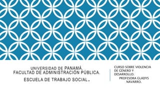 UNIVERSIDAD DE PANAMÁ. 
FACULTAD DE ADMINISTRACIÓN PÚBLICA. 
ESCUELA DE TRABAJO SOCIAL. 
CURSO SOBRE VIOLENCIA 
DE GÉNERO Y 
DESARROLLO. 
PROFESORA GLADYS 
NAVARRO. 
 