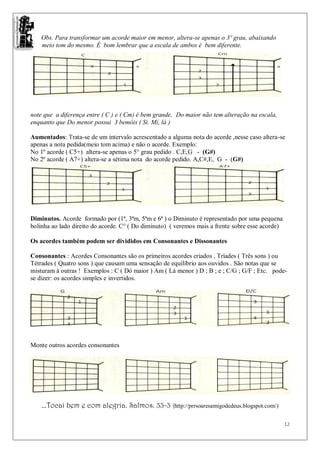 Obs. Para transformar um acorde maior em menor, altera-se apenas o 3º grau, abaixando
    meio tom do mesmo. É bom lembrar que a escala de ambos é bem diferente.




note que a diferença entre ( C ) e ( Cm) é bem grande, Do maior não tem alteração na escala,
enquanto que Do menor possui 3 bemóis ( Si. Mí, lá )

Aumentados: Trata-se de um intervalo acrescentado a alguma nota do acorde ,nesse caso altera-se
apenas a nota pedida(meio tom acima) e não o acorde. Exemplo:
No 1º acorde ( C5+) altera-se apenas o 5° grau pedido . C,E,G - (G#)
No 2º acorde ( A7+) altera-se a sétima nota do acorde pedido. A,C#,E, G - (G#)




Diminutos. Acorde formado por (1ª, 3ªm, 5ªm e 6ª ) o Diminuto é representado por uma pequena
bolinha ao lado direito do acorde. C° ( Do diminuto) ( veremos mais a frente sobre esse acorde)

Os acordes também podem ser divididos em Consonantes e Dissonantes

Consonantes : Acordes Consonantes são os primeiros acordes criados , Tríades ( Três sons ) ou
Tétrades ( Quatro sons ) que causam uma sensação de equilíbrio aos ouvidos . São notas que se
misturam à outras ! Exemplos : C ( Dó maior ) Am ( Lá menor ) D ; B ; e ; C/G ; G/F ; Etc. pode-
se dizer: os acordes simples e invertidos.




Monte outros acordes consonantes




    ...Tocai bem e com alegria. Salmos. 33-3 (http://prrsoaresamigodedeus.blogspot.com/)

                                                                                                  12
 