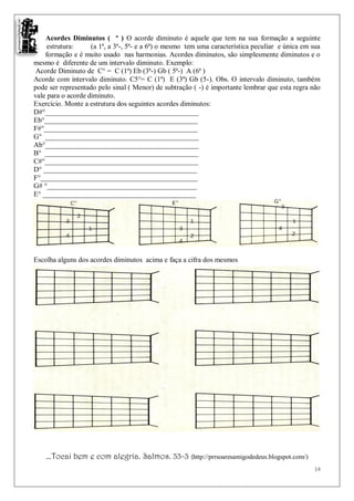 Acordes Diminutos ( º ) O acorde diminuto é aquele que tem na sua formação a seguinte
     estrutura:     (a 1ª, a 3ª-, 5ª- e a 6ª) o mesmo tem uma característica peculiar e única em sua
    formação e é muito usado nas harmonias. Acordes diminutos, são simplesmente diminutos e o
mesmo é diferente de um intervalo diminuto. Exemplo:
 Acorde Diminuto de C° = C (1ª) Eb (3ª-) Gb ( 5ª-) A (6ª )
Acorde com intervalo diminuto. C5°= C (1ª) E (3ª) Gb (5-). Obs. O intervalo diminuto, também
pode ser representado pelo sinal ( Menor) de subtração ( -) é importante lembrar que esta regra não
vale para o acorde diminuto.
Exercício. Monte a estrutura dos seguintes acordes diminutos:
D#°___________________________________________
Eb°___________________________________________
F#°___________________________________________
G° ___________________________________________
Ab°___________________________________________
B° ___________________________________________
C#°___________________________________________
D° ___________________________________________
F°____________________________________________
G# °__________________________________________
E° ___________________________________________




Escolha alguns dos acordes diminutos acima e faça a cifra dos mesmos




    ...Tocai bem e com alegria. Salmos. 33-3 (http://prrsoaresamigodedeus.blogspot.com/)
                                                                                                 14
 