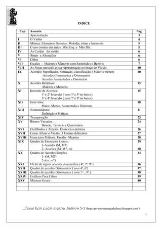 INDICE

 Cap      Assunto                                                                   Pag
          Apresentação                                                               3
I         O Violão                                                                   4
II        Música. Elementos Sonoros: Melodia, ritmo e harmonia                       5
III       O uso correto das mãos. Mão Esq. e Mão Dir.                                5
IV        As Cordas do violão                                                        6
V         Sinais e Alterações                                                        6
VI        Cifras                                                                     6
VII       Escalas : Maiores e Menores com Sustenidos e Bemóis                        7
VIII      As Notas musicais e sua representação no braço do Violão                   10
IX        Acordes: Significado, Formação, classificação ( Maior e menor)             10
                    Acordes Consonantes e Dissonantes
                   Acordes Aumentados e Diminutos
X         Acordes Relativos:                                                         15
                   Maiores e Menores
XI        Inversão de Acordes:                                                       15
                   1ª e 2ª Inversão ( com 3ª e 5ª no baixo)
                   3ª e 4ª Inversão ( com 7ª e 9ª no baixo)
XII       Intervalos:                                                                18
                   Maior, Menor, Aumentado e Diminuto
XIII      Nomenclatura:                                                              21
                   Definição e Práticas
XIV       Transposição                                                               23
XV        Ritmos Variados:                                                           24
                   Binário, Ternário e Quaternário
XVI       Dedilhados e Arpejos. Exercícios práticos                                  26
XVII      Como Afinar o Violão: 3 Formas diferentes                                  27
XVIII     Exercícios Práticos. Escalas Maiores                                       28
XIX       Quadro de Exercícios Gerais.                                               29
                   1-Acordes (M, M7)
                   2- Acordes (M, M7, m)                                             30
XX        Quadro de Acordes Simples                                                  34
                   1- (M, M7)
                   2- (m, m7)
XXI       Efeito de alguns acordes dissonantes ( 4ª, 7ª, 9ª )                        36
XXII      Quadro de acordes Dissonantes ( com 4ª, 6ª)                                37
XXIII     Quadro de acordes Dissonantes ( com 7+ , 9ª )                              38
XXIV      Gráficos Para Cifras                                                       39
XXV       Músicas Gerais                                                             40




     ...Tocai bem e com alegria .Salmos 3-3 (http://prrsoaresamigodedeus.blogspot.com/)
                                                                                          2
 