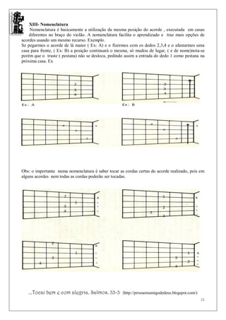 XIII- Nomenclatura
    Nomenclatura é basicamente a utilização da mesma posição do acorde , executada em casas
    diferentes no braço do violão. A nomenclatura facilita o aprendizado e traz mais opções de
acordes usando um mesmo recurso. Exemplo.
Se pegarmos o acorde de lá maior ( Ex: A) e o fizermos com os dedos 2,3,4 e o afastarmos uma
casa para frente, ( Ex: B) a posição continuará o mesma, só mudou de lugar, ( e de nome)nota-se
porém que o traste ( pestana) não se desloca, pedindo assim a entrada do dedo 1 como pestana na
próxima casa. Ex




Obs: o importante numa nomenclatura é saber tocar as cordas certas do acorde realizado, pois em
alguns acordes nem todas as cordas poderão ser tocadas.




   ...Tocai bem e com alegria. Salmos. 33-3         (http://prrsoaresamigodedeus.blogspot.com/)
                                                                                                  21
 