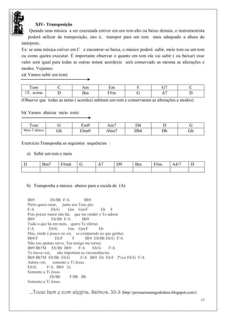 XIV- Transposição
     Quando uma música a ser executada estiver em um tom alto ou baixo demais, o instrumentista
    poderá utilizar da transposição, isto é, transpor para um tom mais adequado a altura do
intérprete.
Ex: se uma música estiver em C e encontrar-se baixa, o músico poderá subir, meio tom ou um tom
ou como queira executar. É importante observar o quanto em tom ela vai subir ( ou baixar) esse
valor será igual para todas as outras notas( acordes)e será conservado as mesma as alterações e
modos. Vejamos:
a)( Vamos subir um tom)

     Tom            C            Am            Em             F          G7            C
 1T, acima          D            Bm            F#m            G          A7            D
(Observe que todas as notas ( acordes) subiram um tom e conservaram as alterações e modos)

b)( Vamos abaixar meio tom)

     Tom            G           Em9            Am7           D4          D             G
 Meio T abaixo      Gb          Ebm9           Abm7          Db4         Db            Gb

Exercício:Transponha as seguintes sequências :

   a) Subir um tom e meio

 D          Bm7       F#m6      G         A7         D9      Bm       F#m     A4/7      D



   b) Transponha a música abaixo para a escala de (A)


     Bb9           Eb/Bb F/A           Bb9
     Perto quero estar, junto aos Teus pés.
     F/A            Eb/G     Gm Gm/F            Eb F
     Pois prazer maior não há, que me render e Te adorar
     Bb9            Eb/Bb F/A         Bb9
     Tudo o que há em mim, quero Te ofertar.
     F/A          Eb/G       Gm Gm/F           Eb
     Mas, ainda é pouco eu sei, se comparado ao que ganhei.
     Bb9/F            Eb/F      F        Bb9 Eb/Bb Eb/G F/A
     Não sou apenas servo, Teu amigo me tornei.
     Bb9 Bb7M Eb/Bb Bb9             F/A     Eb/G     F/A
     Te louva--rei,    não importam as circunstâncias.
     Bb9 Bb7M Eb/Bb Eb/G             F/A Bb9 Eb Eb/F 2ªvez Eb/G F/A
     Adora--rei,     somente a Ti Jesus.
     Eb/G        F/A Bb9 2x
     Somente a Ti Jesus.
                  Eb/Bb       F/Bb Bb
     Somente a Ti Jesus.

     ...Tocai bem e com alegria. Salmos. 33-3 (http://prrsoaresamigodedeus.blogspot.com/)
                                                                                             23
 
