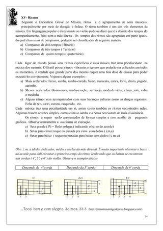 XV- Ritmos
    Segundo o Dicionário Grove de Música, ritmo é o agrupamento de sons musicais,
    principalmente por meio de duração e ênfase. O ritmo também é um dos três elementos da
música. Em linguagem popular e direcionado ao violão pode-se dizer que é a divisão dos tempos do
acompanhamento, feito com a mão direita . Os tempos dos ritmos são agrupados em parte iguais,
do qual chamamos de compassos, podendo ser classificados da seguinte maneira:
   a) Compassos de dois tempos ( Binário)
   b) Compassos de três tempos ( Ternário)
   c) Compassos de quatro tempos ( quaternário).

Cada lugar do mundo possui seus ritmos específicos e cada músico traz uma peculiaridade na
prática dos mesmos. O Brasil possui ritmos vibrantes e serenos que poderão ser utilizados em todos
os momentos, é verdade que grande parte dos mesmo requer uma boa dose de ensaio para poder
executá-los corretamente. Vejamos alguns exemplos :
    a) Mais acelerados: Frevo, samba, samba-enredo, baião, maracatu, catira, forro, choro, pagode,
        carimbo.
    b) Menos acelerados: Bossa-nova, samba-canção, sertanejo, moda de viola,, choro, xote, valsa
        e modinha
    c) Alguns ritmos vem acompanhados com suas heranças culturas como as danças regionais:
        Folia de reis, siriri, cururu, rasqueado, etc.
Cada música traz uma peculiaridade em si, assim como também os ritmos encontrados nelas.
Algumas trazem acordes simples, outras como o samba e a bossa necessitam de mais dissonância.
        Os ritmos a seguir serão apresentados de formas simples e com auxílio de pequenos
gráficos. Observe atentamente a sua forma de execução.
        a) Seta grande ( P) = Dedo polegar,( indicando o baixo do acorde)
        b) Setas para cima ( toque ou puxada pra cima com dedos ( i,m,a)
        c) Setas para baixo ( toque ou puxadas para baixo com dedos ( i, m, a)



Obs: i, m, a (dedos Indicador, médio e anelar da mão direita). É muito importante observar o baixo
do acorde para dali executar o primeiro tempo do ritmo, lembrando que os baixos se encontram
nas cordas ( 4ª, 5ª, e 6ª ) do violão. Observe o exemplo abaixo

    Descendo da 4ª corda             Descendo da 5ª corda               Descendo da 6ª corda




   ...Tocai bem e com alegria. Salmos. 33-3           (http://prrsoaresamigodedeus.blogspot.com/)

                                                                                                    24
 
