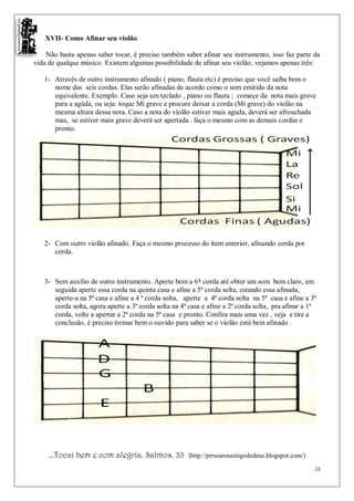 XVII- Como Afinar seu violão

    Não basta apenas saber tocar, é preciso também saber afinar seu instrumento, isso faz parte da
vida de qualque músico. Existem algumas possibilidade de afinar seu violão, vejamos apenas três:

   1- Através de outro instrumento afinado ( piano, flauta etc) é preciso que você saiba bem o
      nome das seis cordas. Elas serão afinadas de acordo como o som emitido da nota
      equivalente. Exemplo. Caso seja um teclado , piano ou flauta ; começe da nota mais grave
      para a agúda, ou seja: toque Mi grave e procure deixar a corda (Mi grave) do violão na
      mesma altura dessa nota. Caso a nota do violão estiver mais aguda, deverá ser afrouchada
      mas, se estiver mais grave deverá ser apertada . faça o mesmo com as demais cordas e
      pronto.




   2- Com outro violão afinado. Faça o mesmo processo do ítem anterior, afinando corda por
      corda.



   3- Sem auxílio de outro instrumento. Aperte bem a 6ª corda até obter um som bem claro, em
      seguida aperte essa corda na quinta casa e afine a 5ª corda solta, estando essa afinada,
      aperte-a na 5ª casa e afine a 4 ª corda solta, aperte a 4ª corda solta na 5ª casa e afine a 3ª
      corda solta, agora aperte a 3ª corda solta na 4ª casa e afine a 2ª corda solta, pra afinar a 1ª
      corda, volte a apertar a 2ª corda na 5ª casa e pronto. Confira mais uma vez , veja e tire a
      conclusão, é preciso treinar bem o ouvido para saber se o violão está bem afinado .




     ...Tocai bem e com alegria. Salmos. 33           (http://prrsoaresamigodedeus.blogspot.com/)

                                                                                                    28
 