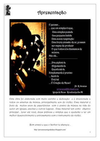 Apresentação




Esta obra foi elaborada com muito carinho e dedicação e é direcionada a
todos os amantes da música, principalmente aos do violão. Esse material é
fruto de muitos anos de experiências com o ensino da música na vida do
autor em igrejas, escolas e outros lugares . Esse material tem como objetivo
principal , levar até você, dicas práticas e simples que o ajudarão a ter um
melhor desenvolvimento e entrosamento com o instrumento do violão.


                  Bom ensaio e que o Senhor te abençoe .

                       http://prrsoaresamigodedeus.blogspot.com/
                                                                           3
 