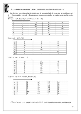 XIX - Quadro de Exercícios Gerais ( com acordes Maiores e Maiores com 7ª )

    Geralmente uma música é composta dentro de uma sequência de notas que se combinam entre
si.   Os exercícios a seguir são passagens comuns encontradas na maior parte das harmonias
simples.
 Exercício 1 (1ª ,5ªcom7ª,1ª com7ª( Preparação) e 4ª)

       a)                C               G7                      C7                    F
       b)                D               A7                      D7                    G
       c)                E               B7                      E7                    A
       d)                F               C7                      F7                    Bb
       e)                G               D7                      G7                    C
       f)                A               E7                      A7                    D
       g)                B               F#7                     B                     E

Exercício 2      ( 1ª, 4ª,1ª)

            a)                  B                    E                          B
            b)                  C                    F                          C
            c)                  D                    G                          D
            d)                  E                    A                          E
            e)                  F                    Bb                         F
            f)                  G                    C                          G
            g)                  A                    D                          A

Exercício 3 ( 1ª,5ª com7ª, 1ª )

            a)                  A                    E7                         B
            b)                  B                    F#7                        C
            c)                  C                    G7                         D
            d)                  D                    A7                         E
            e)                  E                    B7                         F
            f)                  F                    C7                         G
            g)                  G                    D7                         A

Exercício 3 ( 1ª, 4ª, 1ª com7ª, 5ªcom7ª, 1ª)


         a)      A                  D          A7                E7               A
         b)      B                  E          B7                F#7              B
         c)      C                  F          C7                G7               C
         d)      D                  G          D7                A7               D
         e)      E                  A          E7                B7               E
         f)      F                  Bb         F#7               C7               F
         g)      G                  C          G7                D                G




   ...Tocai bem e com alegria. Salmos. 33-3                (http://prrsoaresamigodedeus.blogspot.com/)

                                                                                                         30
 