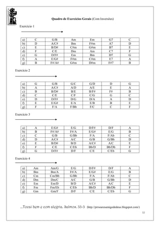 Quadro de Exercícios Gerais (Com Inversões)

   Exercício 1



     a)          C    G/B         Am           Em              G7              C
     b)          D   A/C#         Bm           F#m             A7              D
     c)          E   B/D#         C#m          G#m             B7              E
     d)          F    C/E         Dm           Am              C7              F
     e)          G   D/F#         Em           Bm              D7              G
     f)          A   E/G#         F#m          C#m             E7              A
     g)          B   F#/A#        G#m          D#m             F#7             B

Exercício 2



     a)          G    G/B         G/C          G/D              D              G
     b)          A    A/C#        A/D          A/E              E              A
     c)          B    B/D#        B/E          B/F#             F#             B
     d)          C    C/E         C/F          C/G              G              C
     e)          D    D/F#        D/G          D/A              A              D
     f)          E    E/G#        E/A          E/B              B              E
     g)          F    F/A         F/Bb         F/C              C              F

Exercício 3



     a)          A   E/G#         E/G          D/F#            D/F             A
     b)          B   F#/A#        F#/A         E/G#            E/G             B
     c)          C    G/B         G/Bb         F/A            F/Ab             C
     d)          D   A/C#         A/C          G/B            G/Bb             D
     e)          E   B/D#         B/D          A/C#            A/C             E
     f)          F    C/E         C/Eb         Bb/D           Bb/Db            F
     g)          G   D/F#         D/F          C/E            C/Eb             G

Exercício 4


     a)       Am     Am/G         E/G          D/F#            D/F             A
     b)       Bm     Bm/A         F#/A         E/G#            E/G             B
     c)       Cm     Cm/Bb        G/Bb         F/A            F/Ab             C
     d)       Dm     Dm/C         A/C          G/B            G/Bb             D
     e)       Em     Em/D         B/D          A/C#            A/C             E
     f)       Fm     Fm/Eb        C/Eb         Bb/D           Bb/Db            F
     g)       Gm     Gm/F         D/F          C/E            C/Eb             G



   ...Tocai bem e com alegria. Salmos. 33-3   (http://prrsoaresamigodedeus.blogspot.com/)
                                                                                            32
 