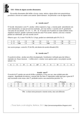 XXI - Efeito de alguns acordes dissonantes.

   Os acordes dissonantes dão brilho e leveza numa música, alguns deles tem características
peculiares e devem ser usados com cautela. Quero destacar em particular o uso de alguns deles:



                                            a) Acorde com 4ª

O Acorde dissonante ( com 4ª ) produz efeito suspensivo, logo , o mesmo pede naturalmente um
certo relaxamento, ou seja um som de conclusão, por esse motivo o acorde com 4ª, geralmente
vem antes do seu natural. Ex: C4 – C, D4 – D. O acorde com 4ª poderá ser usado também numa
sequência musical quando o próximo acorde for uma 4ª do acorde anterior, com isso o mesmo
poderá ser substituído por esse acorde com 4ª.
Observe que o lá, é uma 4ª de Mi( Ex 1) logo, poderá ser substituído pelo E4 ( Ex 2)

    1- E         A            E        B         E          A          E             B        E
    2- E         E4           E        B         E          E4         E             B        E

isso ocorre porque a nota lá ( 4ª) de Mi, está dentro do acorde efetuado (E4)


                                            b) Acorde com 7ª

O acorde de sétima produz um efeito de preparação. Geralmente é utilizado para dar ênfase e
repetição em frases musicais ( refrão-coro) e muitas vezes aparece após o seu próprio acorde
natural . Ex:

   A         E           D         A        A7        D          E           D           E        A



                                           Acorde com 9ª
O acorde de 9ª, produz um som de brilho e grandeza, é livre seu uso, mas cuidado para não
exagerar, dependendo da música, o mesmo não fica bem. É importante cuidar para que o grau de 9ª
seja executado como nona e não 2ª, perdendo assim a sua caracterítica peculiar. Ex

          ( 2ª )Grave                                                            ( 9ª)Agudo
    I           II           III       IV        V          VI         VII            VIII     IX
    D           E            F#        G         A          B          C#              D        E


                        Obs: as duas notas possuem o mesmo nome, mas som diferente




   ...Tocai bem e com alegria. Salmos. 33-3            (http://prrsoaresamigodedeus.blogspot.com/)

                                                                                                      36
 