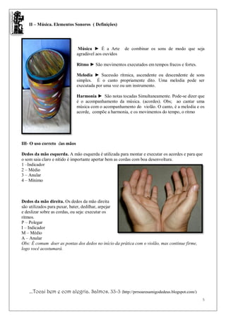 II – Música. Elementos Sonoros ( Definições)




                               Música ► É a Arte      de combinar os sons de modo que seja
                              agradável aos ouvidos

                              Ritmo ► São movimentos executados em tempos fracos e fortes.

                              Melodia ► Sucessão rítmica, ascendente ou descendente de sons
                              simples. É o canto propriamente dito. Uma melodia pode ser
                              executada por uma voz ou um instrumento.

                              Harmonia ► São notas tocadas Simultaneamente. Pode-se dizer que
                              é o acompanhamento da música. (acordes). Obs; ao cantar uma
                              música com o acompanhamento do violão. O canto, é a melodia e os
                              acorde, compõe a harmonia, e os movimentos do tempo, o ritmo




III- O uso correto das mãos

Dedos da mão esquerda. A mão esquerda é utilizada para montar e executar os acordes e para que
o som saia claro e nítido é importante apertar bem as cordas com boa desenvoltura.
1 –Indicador
2 – Médio
3 – Anular
4 – Mínimo



Dedos da mão direita. Os dedos da mão direita
são utilizados para puxar, bater, dedilhar, arpejar
e deslizar sobre as cordas, ou seja: executar os
ritmos.
P – Polegar
I – Indicador
M – Médio
A – Anular
Obs: É comum doer as pontas dos dedos no início da prática com o violão, mas continue firme,
logo você acostumará.




    ...Tocai bem e com alegria. Salmos. 33-3 (http://prrsoaresamigodedeus.blogspot.com/)
                                                                                                 5
 