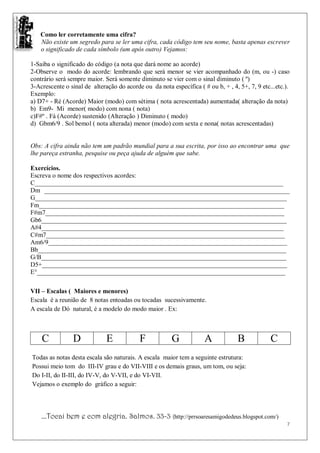 Como ler corretamente uma cifra?
    Não existe um segredo para se ler uma cifra, cada código tem seu nome, basta apenas escrever
    o significado de cada símbolo (um após outro) Vejamos:

1-Saiba o significado do código (a nota que dará nome ao acorde)
2-Observe o modo do acorde: lembrando que será menor se vier acompanhado do (m, ou -) caso
contrário será sempre maior. Será somente diminuto se vier com o sinal diminuto ( º)
3-Acrescente o sinal de alteração do acorde ou da nota específica ( # ou b, + , 4, 5+, 7, 9 etc...etc.).
Exemplo:
a) D7+ - Ré (Acorde) Maior (modo) com sétima ( nota acrescentada) aumentada( alteração da nota)
b) Em9- Mi menor( modo) com nona ( nota)
c)F#º . Fá (Acorde) sustenido (Alteração ) Diminuto ( modo)
d) Gbm6/9 . Sol bemol ( nota alterada) menor (modo) com sexta e nona( notas acrescentadas)


Obs: A cifra ainda não tem um padrão mundial para a sua escrita, por isso ao encontrar uma que
lhe pareça estranha, pesquise ou peça ajuda de alguém que sabe.

Exercícios.
Escreva o nome dos respectivos acordes:
C_____________________________________________________________________________
Dm ____________________________________________________________________________
G______________________________________________________________________________
Fm____________________________________________________________________________
F#m7__________________________________________________________________________
Gb6____________________________________________________________________________
A#4___________________________________________________________________________
C#m7__________________________________________________________________________
Am6/9__________________________________________________________________________
Bb_____________________________________________________________________________
G/B____________________________________________________________________________
D5+____________________________________________________________________________
E°_____________________________________________________________________________

VII – Escalas ( Maiores e menores)
Escala é a reunião de 8 notas entoadas ou tocadas sucessivamente.
A escala de Dó natural, é a modelo do modo maior . Ex:



    C            D            E            F            G            A             B            C
Todas as notas desta escala são naturais. A escala maior tem a seguinte estrutura:
Possui meio tom do III-IV grau e do VII-VIII e os demais graus, um tom, ou seja:
Do I-II, do II-III, do IV-V, do V-VII, e do VI-VII.
Vejamos o exemplo do gráfico a seguir:




    ...Tocai bem e com alegria. Salmos. 33-3 (http://prrsoaresamigodedeus.blogspot.com/)
                                                                                                      7
 