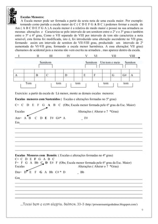 Escalas Menores:
     A Escala menor pode ser formada a partir da sexta nota de uma escala maior. Por exemplo:
    tomando como partida a escala maior de C ( C D E F G A B C ) podemos formar a escala de
Am ( A B C D E F G A ).A escala menor é a relativa do modo maior e possui na sua armadura as
mesmas alterações e Caracteriza-se pelo intervalo de um semitom entre o 2º e o 3º grau e também
entre o 5º e 6º grau, Como o VII separado do VIII por intervalo de tom não caracteriza a nota
sensível, esta forma foi modificada, isto é, foi introduzido uma alteração ascendente no VII grau,
formando assim um intervalo de semiton do VII-VIII grau, produzindo um intervalo de 2ª
aumentada do VI-VII grau, formando a escala menor harmônica. A essa alteração( VII grau)
chamamos de acidental pois a mesma não vem escrita na armadura , mas aparece dentro da escala.
    I                 II          III         IV           V    VI           VII            VIII

                           Semitom                         Semitom   Um tom e meio     Semiton



A                  B          C               D          E      F             G       G#    A

           Tom                          tom        tom                 tom            tom


Exercício: a partir da escala de Lá menor, monte as demais escalas menores:
Escalas menores com Sustenidos ( Escalas e alterações formadas no 5º grau)
C= C D E              F     G A B C (Obs; Escala menor formada pelo 6º grau da Esc. Maior)

Escalas                                             Alterações ( Alterar o 7 *Grau)

Am= A B C D E F# G#* A                    _ F#
Em_____________________________________________________________________________
________________________________________________________________________________
________________________________________________________________________________
________________________________________________________________________________
________________________________________________________________________________
________________________________________________________________________________
________________________________________________________________________________

Escalas Menores com Bemóis: ( Escalas e alterações formadas no 4º grau)
C= C D E F G A B C
F= F G A Bb C D E# F (Obs; Escala menor formada pelo 6º grau da Esc. Maior)
Escalas                                      Alterações ( Alterar o 7 *Grau)
Dm= D         E   F        G A Bb C# * D            _ Bb
Gm_____________________________________________________________________________
________________________________________________________________________________
________________________________________________________________________________
________________________________________________________________________________
________________________________________________________________________________
________________________________________________________________________________

        ...Tocai bem e com alegria. Salmos. 33-3 (http://prrsoaresamigodedeus.blogspot.com/)
                                                                                                   9
 