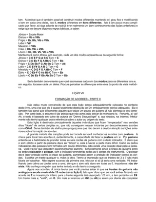 tom. Acontece que é também possível construir modos diferentes mantendo o I grau fixo e modificando
o tom em cada uma delas, isto é, modos diferentes em tons diferentes. Isto é um pouco mais compli-
cado (por favor, só siga adiante se você já tiver realmente um bom conhecimento das lições anteriores) e
exige que se decore algumas regras básicas, a saber:
Jônico = Escala Maior
Dórico = IIIb e VIIb
Frígio = IIb, IIIb, VIb e VIIb
Lidio = IV#
Mixolidio = VIIb
Eólio = IIIb, VIb e VIIb
Lócrio = IIb, IIIb, Vb, VIb e VIIb
Mantendo C como tônica, por exemplo, cada um dos modos apresenta-se da seguinte forma:
Jônico = C D E F G A B C Tom = C
Dórico = C D Eb F G A Bb C Tom = Bb
Frígio = C Db Eb F G Ab Bb C Tom = Ab
Lidio = C D E F# G A B C Tom = G
Mixolidio = C D E F G A Bb C Tom = F
Eólio = C D Eb F G Ab Bb C Tom = Eb
Lócrio = C Db Eb F Gb Ab Bb C Tom = Db
Seria também conveniente que você escrevesse cada um dos modos para os diferentes tons e,
em seguida, tocasse cada um deles. Procure perceber as diferenças entre eles do ponto de vista melódi-
co.
LIÇÃO VII
FORMAÇÃO DE ACORDES - PARTE C
Não estou muito convencido de que esta lição esteja adequadamente colocada no contexto
deste livro, uma vez que ela é quase totalmente destituída de um embasamento teórico adequado. Ela é
também tão banal que dificilmente alguém que toque um pouco de guitarra já não conheça o seu conte-
údo. Por outro lado, o assunto é tão prático que não acho justo deixar de menciona-lo. Portanto, aí vai!
Ah, o texto é baseado em outro de autoria de "Denny Straussfogel" e, que circulou na Internet. Infeliz-
mente não tenho qualquer outra referência sobre o autor ou origem do texto.
Esta lição é destinada principalmente àqueles indivíduos que ficam "empacados" nas versões
ditas "fáceis" de certas canções ou, que não conseguem sequer inicia-las por desconhecerem acordes
como C#m7. Serve também de atalho para preguiçosos que não deram a devida atenção as lições ante-
riores sobre formação de acordes.
A grande maioria das canções pode ser tocada se você conhecer os acordes com pestana. A
chave para tocar tais acordes é, evidentemente, a capacidade de fazer a pestana em si. Por pestana
entende-se a habilidade de prender todas as seis cordas da guitarra com o dedo indicador. É claro que
o som obtido a partir da pestana deve ser "limpo" e, esta é talvez a parte mais difícil. Como os dedos
indicadores das pessoas tem formatos um pouco diferentes, não existe uma posição ideal para a pesta-
na. Você vai ter que descobrir experimentando sozinho. Simplesmente pince o braço da guitarra entre
os dedos indicador e polegar, com o indicador prendendo todas as 6 cordas do instrumento. O polegar
deve fazer pressão contra o braço da guitarra, aumentado assim a pressão do indicador contra as cor-
das. Escolha um traste qualquer e, mãos a obra. Tenho a impressão que os trastes de 3 a 7 são mais
fáceis de trabalhar. Não espere sucesso da primeira vez. Isto por si só já seria uma raridade. Vá traba-
lhando com calma as cordas uma a uma, até que o som saia claro em todas as 6. Importante: não de-
sista. Não conheço ninguém que tenha tentado e não tenha conseguido.
Agora aos acordes. A única teoria que você precisa saber é que os trastes da guitarra são
análogos a escala musical de 12 notas (rever lição I). Isto quer dizer que, se você estiver fazendo um
acorde de F e move-lo por inteiro para o traste seguinte terá avançado 1/2 tom, e tem portanto um F#.
Um traste mais e, "voilá", um G. Um mais e teremos um G# (ou Ab) e assim por diante até completar
 