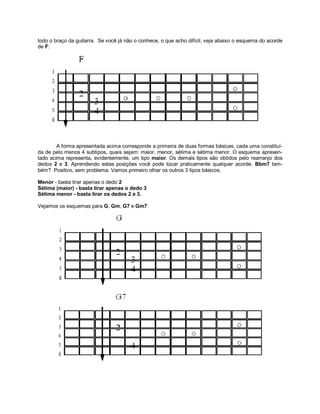 todo o braço da guitarra. Se você já não o conhece, o que acho difícil, veja abaixo o esquema do acorde
de F:
A forma apresentada acima corresponde a primeira de duas formas básicas, cada uma constituí-
da de pelo menos 4 subtipos, quais sejam: maior, menor, sétima e sétima menor. O esquema apresen-
tado acima representa, evidentemente, um tipo maior. Os demais tipos são obtidos pelo rearranjo dos
dedos 2 e 3. Aprendendo estas posições você pode tocar praticamente qualquer acorde. Bbm7 tam-
bém? Positivo, sem problema. Vamos primeiro olhar os outros 3 tipos básicos.
Menor - basta tirar apenas o dedo 2
Sétima (maior) - basta tirar apenas o dedo 3
Sétima menor - basta tirar os dedos 2 e 3.
Vejamos os esquemas para G, Gm, G7 e Gm7:
 