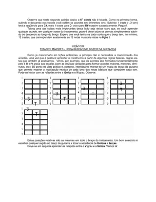 Observe que neste segundo padrão básico a 6a.
corda não é tocada. Como na primeira forma,
subindo e descendo nos trastes você obtêm os acordes em diferentes tons. Subindo 1 traste (1/2 tom)
terá a seqüência para C#, mais 1 traste para D, outro para D# e assim sucessivamente. Pegou?
Talvez uma das coisas mais importantes desta lição seja deixar claro que, se você aprender
qualquer acorde, em qualquer traste do instrumento, poderá obter todos os demais simplesmente subin-
do ou descendo ao longo do braço. Espero que você tenha se dado conta que o braço tem, no mínimo,
12 trastes, que correspondem exatamente as 12 notas musicais vistas na lição I.
LIÇÃO VIII
TRIADES MAIORES - LOCALIZAÇÃO NO BRAÇO DA GUITARRA
Como já mencionado em lições anteriores, a principio não é necessária a memorização dos
acordes, uma vez que é possível aprender a construi-los a partir de algumas regras básicas, regras es-
tas que também já analisamos. Vimos, por exemplo, que os acordes são formados fundamentalmente
pelo I, III e V graus das escalas (com as devidas variações para formar acordes maiores, menores, dimi-
nutos, etc). Do ponto de vista prático é, portanto, interessante montar-se um mapa do braço da guitarra
que permita mostrar a localização relativa de cada uma das notas básicas que compõem cada tom.
Pode-se iniciar com as relações entre a tônica e o III grau. Observe:
Estas posições relativas são as mesmas em todo o braço do instrumento. Um bom exercício é
escolher qualquer região no braço da guitarra e tocar a seqüência de tônicas e terças.
Deve-se em seguida aprender as relações entre o V grau e a tônica. Vamos lá:
 