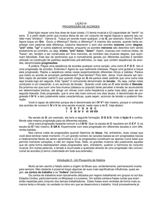 LIÇÃO IX
PROGRESSÃO DE ACORDES
Esta lição requer uma boa dose de duas coisas: (1) teoria musical e (2) capacidade de "sentir" os
sons. É a partir deste ponto que musica deixa de ser um conjunto de regras lógicas e assume seu ca-
ráter mais "artístico". Vamos lá. Toque um acorde maior qualquer, o de G, por exemplo. Ouviu? Sentiu?
Agora toque um Gm. Ouviu a diferença? Sentiu a diferença? A maioria dos autores, quando tenta ex-
pressar com palavras esta diferença, costuma descrever o som dos acordes maiores como alegres,
"prá" cima, "up" e outros adjetivos similares, enquanto os acordes menores são descritos com sendo
exatamente ao contrário, ou seja, tristes, "prá" baixo, "down". Assim, músicas com motivos tristes, de
"fossa", etc, tendem a ser construidas em tons menores, ao contrário das musicas alegres, que expri-
mem felicidade. Este tipo de sentimento que é normalmente gerado por diferentes acordes é também
utilizado na construção de padrões seqüênciais pré-definidos, ou seja, que contem seqüências de acor-
des, denominadas progressões.
À prática. Pegue uma seqüência de acordes qualquer numa canção, uma como C F G C. Isto é
uma progressão de acordes. Entendeu? Agora ao que realmente interessa. Pegue uma guitarra e toque
esta progressão. Repita a seqüência várias vezes experimentando diferentes ritmos e batidas. Parece
que todos os acorde se encaixam perfeitamente? Soa familiar? Pois bem, devia. Você deveria ser tam-
bém capaz de perceber (sentir?) que quando chega ao G ele parece estar pedindo que uma outra nota
seja tocada logo em seguida. Este "apelo" é comumente denominado de tensão. Ou seja, certas notas
conduzem à um crescendo, à um acúmulo de tensão. Quando você volta ao C esta tensão é liberada.
Da próxima vez que ouvir uma boa musica (clássica ou popular) tente perceber a tensão se acumulando
em determinados trechos, até atingir um clímax (com certa freqüência a parte mais alta), para ser em
seguida liberada. Esta progressão, que é uma das mais comuns nos dias atuais, é denominada de pro-
gressão I IV V, e tem justamente estas características, quais sejam, acúmulo de tensão e posterior libe-
ração.
Você é capaz de adivinhar porque ela é denominada de I IV V? Isto mesmo, porque é composta
dos acordes de numero I, IV e V de uma escala musical, neste caso a de C. Veja abaixo:
C D E F G A B C
I II III IV V VI VII VIII
Na escala de D, por exemplo, ela teria a seguinte formação: D G A D. Volte à lição II e confira.
Monte esta mesma progressão para as diferentes escalas.
Uma outra progressão bastante comum é a I III IV. Que na escala de C resultaria em C E F. E na
escala de E? Isto mesmo, E G# A. Experimente com esta progressão em diferentes escalas e com dife-
rentes batidas..
Nos vamos voltar às progressões quando falarmos de blues. Há, entretanto, duas coisas que
você deve lembrar neste momento: (1) um grande número de canções baseia-se em progressões típicas
e relativamente fáceis de serem aprendidas e (2) as progressões constituem-se apenas numa base que
permite inúmeras variações, e não em regras fixas. Aliás, os grandes músicos são justamente aqueles
que de certa forma desrespeitam estas progressões sem, entretanto, quebrar a harmonia do conjunto
musical. Em outras palavras, a tensão é acumulada e quebrada através de uma progressão não conven-
cional de acordes (o termo criatividade em toda sua extensão).
Introdução II - Um Pouquinho de História
Muito se tem escrito e falado sobre a origem do Blues que, evidentemente, permanecerá incerta
para sempre. Não obstante é possível traçar algumas de suas mais significativas influências, quais se-
jam, os cantos de trabalho e os "hollers" (lamentos).
Os cantos de trabalhos eram tipicamente utilizados por negros trabalhando em grupos no sul dos
Estados Unidos, particularmente no Mississipi e Louisiana. Um solista cantava frases curtas que eram
então repetidas pelo conjunto dos demais trabalhadores. Estas frases eram emitidas de forma mais ou
menos lenta e ritmada, na verdade no ritmo em que se desenvolvia o trabalho. Você provavelmente já
 