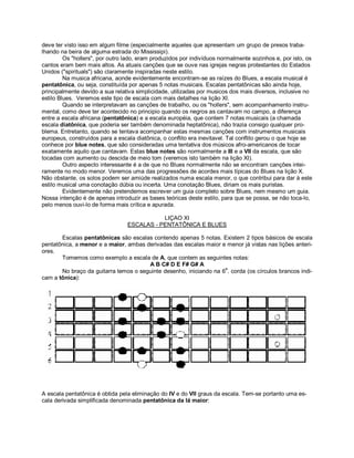 deve ter visto isso em algum filme (especialmente aqueles que apresentam um grupo de presos traba-
lhando na beira de alguma estrada do Mississipi).
Os "hollers", por outro lado, eram produzidos por indivíduos normalmente sozinhos e, por isto, os
cantos eram bem mais altos. As atuais canções que se ouve nas igrejas negras protestantes do Estados
Unidos ("spirituals") são claramente inspiradas neste estilo.
Na musica africana, aonde evidentemente encontram-se as raízes do Blues, a escala musical é
pentatônica, ou seja, constituída por apenas 5 notas musicais. Escalas pentatônicas são ainda hoje,
principalmente devido a sua relativa simplicidade, utilizadas por musicos dos mais diversos, inclusive no
estilo Blues. Veremos este tipo de escala com mais detalhes na lição XI.
Quando se interpretavam as canções de trabalho, ou os "hollers", sem acompanhamento instru-
mental, como deve ter acontecido no principio quando os negros as cantavam no campo, a diferença
entre a escala africana (pentatônica) e a escala européia, que contem 7 notas musicais (a chamada
escala diatônica, que poderia ser também denominada heptatônica), não trazia consigo qualquer pro-
blema. Entretanto, quando se tentava acompanhar estas mesmas canções com instrumentos musicais
europeus, construídos para a escala diatônica, o conflito era inevitavel. Tal conflito gerou o que hoje se
conhece por blue notes, que são consideradas uma tentativa dos músicos afro-americanos de tocar
exatamente aquilo que cantavam. Estas blue notes são normalmente a III e a VII da escala, que são
tocadas com aumento ou descida de meio tom (veremos isto também na lição XI).
Outro aspecto interessante é a de que no Blues normalmente não se encontram canções intei-
ramente no modo menor. Veremos uma das progressões de acordes mais típicas do Blues na lição X.
Não obstante, os solos podem ser amiúde realizados numa escala menor, o que contribui para dar à este
estilo musical uma conotação dúbia ou incerta. Uma conotação Blues, diriam os mais puristas.
Evidentemente não pretendemos escrever um guia completo sobre Blues, nem mesmo um guia.
Nossa intenção é de apenas introduzir as bases teóricas deste estilo, para que se possa, se não toca-lo,
pelo menos ouvi-lo de forma mais crítica e apurada.
LIÇAO XI
ESCALAS - PENTATÔNICA E BLUES
Escalas pentatônicas são escalas contendo apenas 5 notas. Existem 2 tipos básicos de escala
pentatônica, a menor e a maior, ambas derivadas das escalas maior e menor já vistas nas lições anteri-
ores.
Tomemos como exemplo a escala de A, que contem as seguintes notas:
A B C# D E F# G# A
No braço da guitarra temos o seguinte desenho, iniciando na 6
a
. corda (os círculos brancos indi-
cam a tônica):
A escala pentatônica é obtida pela eliminação do IV e do VII graus da escala. Tem-se portanto uma es-
cala derivada simplificada denominada pentatônica da lá maior:
 