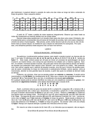 ção tradicional, é possível deduzir a posição de cada uma das notas ao longo de toda a extensão do
braço da guitarra. Veja o esquema abaixo:
A partir do 12
o.
traste o padrão de notas repete-se integralmente. Observe que neste traste as
notas são exatamente as mesmas obtidas com as cordas soltas.
Decorar todas estas seqüências é um bocado chato (para não dizer outra coisa). Entretanto, isto
é fundamental para a compreensão dos princípios de formação de acordes, bem como para o desenvol-
vimento de solos e improvisações. Não precisa, porém, tentar decorar tudo de uma vez só. Isto virá de
forma mais ou menos natural, na medida em que o estudo do instrumento for avançando. Por outro
lado, uma olhadinha periódica neste esquema não vai fazer mal nenhum.
LIÇÃO II
ESCALAS MUSICAIS – INTRODUÇÃO
Se pedirmos, à praticamente qualquer pessoa, para repetir a escala musical, as chances são de
que 11 em cada 10 indivíduos dirá: dó, ré, mi, fá, sol, lá, si, dó (ou C, D, E, F, G, A, B, C - lembra da
lição I ?). Esta noção, embora possa ser útil para se iniciar um processo de aprendizagem de teoria
musical é, ao mesmo tempo, uma crença da qual devemos nos afastar com a máxima urgência. Exis-
tem, na verdade, inúmeras escalas musicais, das quais pelo menos dois tipos básicos devem ser familia-
res àqueles que pretendem fazer alguma coisa "decente" com uma guitarra (ou violão). Não pretende-
mos, nem vamos, esgotar aqui o assunto de escalas musicais, uma vez que o número de escalas possí-
veis de serem construídas no braço do instrumento é praticamente ilimitado, vamos apenas, como já
mencionado, abordar os dois grandes tipos de escalas, a partir das quais na verdade se derivam todas
as demais.
Podemos, em principio, dizer que as escalas podem ser maiores ou menores. A escala acima
mencionada é a de Dó Maior (ou simplesmente de C). Note que a mesma não apresenta qualquer nota
"sustenida" (#) ou "bemolizada" (b) e, por isto, é considerada uma escala sem acidentes.
Em qualquer escala pode-se sempre identificar as notas por uma seqüência numerada (ou graus), nor-
malmente em algarismos romanos, como abaixo discriminado para a escala de C:
I II III IV V VI VII VIII
C D E F G A B C
Assim, a primeira nota (ou grau) da escala de C é o próprio C, a segunda é D, a terceira é E, e
assim sucessivamente até a oitava que, obviamente, é novamente o próprio C. A nota correspondente
ao I grau é também denominada de tônica (a que dá o tom, é claro). Observe o intervalo (ou distância)
que separa cada uma destas notas. Da primeira (I), que é C, para a segunda (II), que é D, este intervalo
é de 1 tom. Da segunda (II) para a terceira (III) que é E, esta distancia é também de 1 tom. Lembre-se,
como visto na lição I, que 1 tom eqüivale a 2 trastes no braço da guitarra. Nesta escala a distancia só
não é de 1 tom da III para a IV nota (de E para F), bem como da VII para a VIII nota (de B para C), nas
quais esta distancia é de 1/2 tom ou, 1 traste no braço da guitarra. Se precisar volte e dê uma olhada
na lição I. Reveja com especial atenção a questão dos intervalos entre as notas.
Em resumo as notas na escala de dó maior (C), e os intervalos que as separam, são as seguin-
tes:
C tom D tom E semitom F tom G tom A tom B semitom C.
 