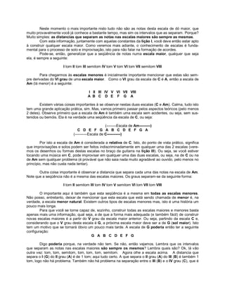 Neste momento o mais importante nisto tudo não são as notas desta escala de dó maior, que
muito provavelmente você já conhece a bastante tempo, mas sim os intervalos que as separam. Porque?
Muito simples: as distancias que separam as notas nas escalas maiores são sempre as mesmas.
Com esta informação, juntamente com aquelas constantes da lição I, você deve então estar apto
à construir qualquer escala maior. Como veremos mais adiante, o conhecimento de escalas é funda-
mental para o processo de solo e improvisação, isto para não falar na formação de acordes.
Pode-se, então, generalizar que a seqüência de notas numa escala maior, qualquer que seja
ela, é sempre a seguinte:
I tom II tom III semitom IV tom V tom VI tom VII semitom VIII
Para chegarmos às escalas menores é inicialmente importante mencionar que estas são sem-
pre derivadas do VI grau de uma escala maior. Como o VI grau da escala de C é A, então a escala de
Am (lá menor) é a seguinte:
I II III IV V VI VII VIII
A B C D E F G A
Existem várias coisas importantes à se observar nestas duas escalas (C e Am). Calma, tudo isto
tem uma grande aplicação prática, sim. Mas, vamos primeiro passar pelos aspectos teóricos (pelo menos
2 deles). Observe primeiro que a escala de Am é também uma escala sem acidentes, ou seja, sem sus-
tenidos ou bemóis. Ela é na verdade uma seqüência da escala de C, ou seja:
(--------Escala de Am---------)
C D E F G A B C D E F G A
(----------Escala de C-----------)
Por isto a escala de Am é considerada a relativa de C. Isto, do ponto de vista prático, significa
que improvisações e solos podem ser feitos indiscriminadamente em qualquer uma das 2 escalas (vere-
mos os desenhos ou formas destas escalas no braço da guitarra na lição III). Ou seja, se você estiver
tocando uma música em C, pode improvisar em qualquer uma das duas escalas, ou seja, na de C ou na
de Am sem qualquer problema (é provável que não saia nada muito agradável ao ouvido, pelo menos no
princípio, mas não custa nada tentar).
Outra coisa importante é observar a distancia que separa cada uma das notas na escala de Am.
Note que a seqüência não é a mesma das escalas maiores. Os graus separam-se da seguinte forma:
I tom II semitom III tom IV tom V semitom VI tom VII tom VIII
O importante aqui é também que esta seqüência é a mesma em todas as escalas menores.
Não posso, entretanto, deixar de mencionar que esta escala que está sendo chamada de menor é, na
verdade, a escala menor natural. Existem outros tipos de escalas menores mas, isto é uma história um
pouco mais longa.
Para que você se torne capaz de, sozinho, construir todas as escalas maiores e menores basta
apenas mais uma informação, qual seja, a de que a forma mais adequada (e também fácil) de construir
novas escalas maiores é a partir do V grau da escala maior anterior. Ou seja, partindo da escala C e,
considerando que o V grau desta escala é G, a próxima escala maior deve ser a de G (sol maior). Isto
tem um motivo que se tornará óbvio um pouco mais tarde. A escala de G poderia então ter a seguinte
configuração:
G A B C D E F G
Digo poderia porque, na verdade não tem. Se não, então vejamos. Lembra que os intervalos
que separam as notas nas escalas maiores são sempre os mesmos? Lembra quais são? Ok, lá vão
outra vez: tom, tom, semitom, tom, tom, tom, semitom. Agora olhe a escala acima. A distancia que
separa o I (G) do II grau (A) é de 1 tom; aqui tudo certo. A que separa o II grau (A) do III (B) é também 1
tom, logo não há problema. Também não há problema na separação entre o III (B) e o IV grau (C), que é
 