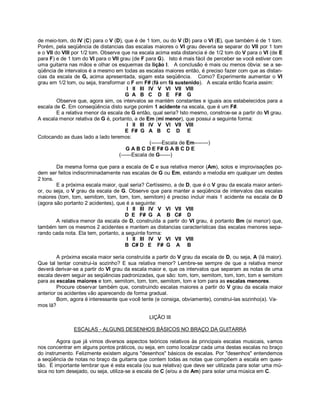 de meio-tom, do IV (C) para o V (D), que é de 1 tom, ou do V (D) para o VI (E), que também é de 1 tom.
Porém, pela seqüência de distancias das escalas maiores o VI grau deveria se separar do VII por 1 tom
e o VII do VIII por 1/2 tom. Observe que na escala acima esta distancia é de 1/2 tom do V para o VI (de E
para F) e de 1 tom do VI para o VII grau (de F para G). Isto é mais fácil de perceber se você estiver com
uma guitarra nas mãos e olhar os esquemas da lição I. A conclusão é mais ou menos óbvia: se a se-
qüência de intervalos é a mesmo em todas as escalas maiores então, é preciso fazer com que as distan-
cias da escala de G, acima apresentada, sigam esta seqüência. Como? Experimente aumentar o VI
grau em 1/2 tom, ou seja, transformar o F em F# (fá em fá sustenido). A escala então ficaria assim:
I II III IV V VI VII VIII
G A B C D E F# G
Observe que, agora sim, os intervalos se mantém constantes e iguais aos estabelecidos para a
escala de C. Em conseqüência disto surge porém 1 acidente na escala, que é um F#.
E a relativa menor da escala de G então, qual seria? Isto mesmo, constroe-se a partir do VI grau.
A escala menor relativa de G é, portanto, a de Em (mi menor), que possui a seguinte forma:
I II III IV V VI VII VIII
E F# G A B C D E
Colocando as duas lado a lado teremos:
(------Escala de Em--------)
G A B C D E F# G A B C D E
(------Escala de G------)
Da mesma forma que para a escala de C e sua relativa menor (Am), solos e improvisações po-
dem ser feitos indiscriminadamente nas escalas de G ou Em, estando a melodia em qualquer um destes
2 tons.
E a próxima escala maior, qual seria? Certíssimo, a de D, que é o V grau da escala maior anteri-
or, ou seja, o V grau da escala de G. Observe que para manter a seqüência de intervalos das escalas
maiores (tom, tom, semitom, tom, tom, tom, semitom) é preciso incluir mais 1 acidente na escala de D
(agora são portanto 2 acidentes), que é a seguinte:
I II III IV V VI VII VIII
D E F# G A B C# D
A relativa menor da escala de D, construída a partir do VI grau, é portanto Bm (si menor) que,
também tem os mesmos 2 acidentes e mantem as distancias características das escalas menores sepa-
rando cada nota. Ela tem, portanto, a seguinte forma:
I II III IV V VI VII VIII
B C# D E F# G A B
A próxima escala maior seria construída a partir do V grau da escala de D, ou seja, A (lá maior).
Que tal tentar construi-la sozinho? E sua relativa menor? Lembre-se sempre de que a relativa menor
deverá derivar-se a partir do VI grau da escala maior e, que os intervalos que separam as notas de uma
escala devem seguir as seqüências padronizadas, que são: tom, tom, semitom, tom, tom, tom e semitom
para as escalas maiores e tom, semitom, tom, tom, semitom, tom e tom para as escalas menores.
Procure observar também que, construindo escalas maiores a partir do V grau da escala maior
anterior os acidentes vão aparecendo de forma gradual.
Bom, agora é interessante que você tente (e consiga, obviamente), construi-las sozinho(a). Va-
mos lá?
LIÇÃO III
ESCALAS - ALGUNS DESENHOS BÁSICOS NO BRAÇO DA GUITARRA
Agora que já vimos diversos aspectos teóricos relativos às principais escalas musicais, vamos
nos concentrar em alguns pontos práticos, ou seja, em como localizar cada uma destas escalas no braço
do instrumento. Felizmente existem alguns "desenhos" básicos de escalas. Por "desenhos" entendemos
a seqüência de notas no braço da guitarra que contem todas as notas que compõem a escala em ques-
tão. É importante lembrar que é esta escala (ou sua relativa) que deve ser utilizada para solar uma mú-
sica no tom desejado, ou seja, utiliza-se a escala de C (e/ou a de Am) para solar uma música em C.
 