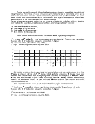 Eu diria que, de forma geral, 3 desenhos básicos devem atender a necessidade da maioria de
nós principiantes. Na verdade a medida em que nos aprimoramos no uso do instrumento parece que o
número cai, ao invés de aumentar. Alguns bons músicos já me disseram que baseiam todos, ou quase
todos, os seus solos e improvisações em um único desenho, mais especificamente em um desenho me-
nor semelhante ao que veremos abaixo como "segundo desenho".
Vamos, nos esquemas abaixo, assim como em todos os subseqüentes neste livro, utilizar a seguinte
convenção (estou supondo que você seja destro e toque guitarra na posição convencional):
1 = dedo indicador da mão esquerda,
2 = dedo médio da mão esquerda,
3 = dedo anelar da mão esquerda e,
4 = dedo mínimo da mão esquerda.
Para o primeiro desenho básico, que é um desenho maior, siga os seguintes passos:
1
o.
- localize, na 6a.
corda (E), a nota correspondente a escala desejada - Enquanto você não souber
todas as notas da 6
a.
corda utilize o esquema apresentado na lição I;
2
o.
- coloque o dedo 2 sobre o traste em questão;
3
o.
- siga a seqüência apresentada no esquema abaixo.
Se você der uma conferida no esquema apresentado na lição anterior vai descobrir que o dedo 2 na
6a.
corda foi colocado sobre a nota C (8o.
traste). Esta é, portanto, a escala de C. Se você mover este
desenho como um todo para o inicio do braço da guitarra colocando, por exemplo, o 2o.
dedo no 3o.
tras-
te, terá então a escala de G. E se o 2o.
dedo for colocado sobre o 6o.
traste e o mesmo desenho então
repetido, que escala será obtida? Se você respondeu A# então, acertou. Caso contrário, sinto muito
mas, leia tudo outra vez.
Para o segundo desenho básico, que é um desenho menor, siga a seqüência abaixo:
1
o.
- localize, na 6a.
corda (E), a nota correspondente a escala desejada - Enquanto você não souber
todas as notas da 6
a.
corda utilize o esquema apresentado na lição I;
2
o.
- coloque o dedo 1 sobre o traste em questão;
3
o.
- siga a seqüência apresentada no esquema abaixo.
 