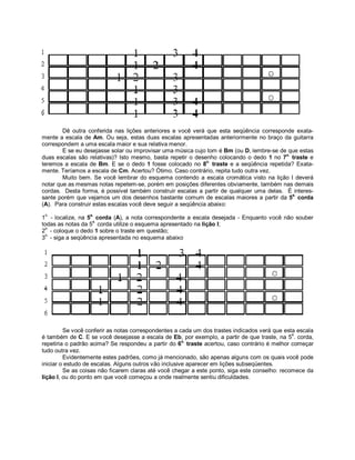 Dê outra conferida nas lições anteriores e você verá que esta seqüência corresponde exata-
mente a escala de Am. Ou seja, estas duas escalas apresentadas anteriormente no braço da guitarra
correspondem a uma escala maior e sua relativa menor.
E se eu desejasse solar ou improvisar uma música cujo tom é Bm (ou D, lembre-se de que estas
duas escalas são relativas)? Isto mesmo, basta repetir o desenho colocando o dedo 1 no 7o.
traste e
teremos a escala de Bm. E se o dedo 1 fosse colocado no 8o.
traste e a seqüência repetida? Exata-
mente. Teríamos a escala de Cm. Acertou? Ótimo. Caso contrário, repita tudo outra vez.
Muito bem. Se você lembrar do esquema contendo a escala cromática visto na lição I deverá
notar que as mesmas notas repetem-se, porém em posições diferentes obviamente, também nas demais
cordas. Desta forma, é possível também construir escalas a partir de qualquer uma delas. É interes-
sante porém que vejamos um dos desenhos bastante comum de escalas maiores a partir da 5a.
corda
(A). Para construir estas escalas você deve seguir a seqüência abaixo:
1
o.
- localize, na 5a.
corda (A), a nota correspondente a escala desejada - Enquanto você não souber
todas as notas da 5
a.
corda utilize o esquema apresentado na lição I;
2
o.
- coloque o dedo 1 sobre o traste em questão;
3
o.
- siga a seqüência apresentada no esquema abaixo
Se você conferir as notas correspondentes a cada um dos trastes indicados verá que esta escala
é também de C. E se você desejasse a escala de Eb, por exemplo, a partir de que traste, na 5
a
. corda,
repetiria o padrão acima? Se respondeu a partir do 6o.
traste acertou, caso contrário é melhor começar
tudo outra vez.
Evidentemente estes padrões, como já mencionado, são apenas alguns com os quais você pode
iniciar o estudo de escalas. Alguns outros vão inclusive aparecer em lições subseqüentes.
Se as coisas não ficarem claras até você chegar a este ponto, siga este conselho: recomece da
lição I, ou do ponto em que você começou a onde realmente sentiu dificuldades.
 