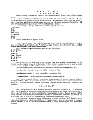 C D E F G A B C
I ii iii IV V vi viio
VIII
Alguns números foram escritos com tipos menores de propósito. A razão ficará evidente daqui a
pouco.
A seguir, harmonize (ou organize) a escala em terças, isto é, coloque lado a lado a I e a III nota.
Isto é denominado de harmonização em terças diatônicas. Lembre-se que a terça pode ser maior ou
menor (veja lição IV). Uma terça é dita menor quando o intervalo que a separar da tônica (I) for 1 1/2
tons (3 trastes) e é maior quando este intervalo for de 2 tons (4 trastes).
A harmonização em terças diatônicas tem então o seguinte resultado:
C - E Maior
D - F
E - G
F - A Maior
G - B Maior
A - C
B - D
Não há necessidade de repetir a oitava.
Observe que os pares 1, 4 e 5 são formados por terças maiores (isto está indicado ao lado de
cada par), enquanto os demais (2, 3, 6 e 7) são formados por terças menores. Importante: este padrão é
sempre o mesmo para todas as escalas maiores.
Agora acrescente o V grau da escala ao lado do par já existente:
C - E - G Maior
D - F - A
E - G - B
F - A - C Maior
G - B - D Maior
A - C - E
B - D - F
Olhe agora e procure lembrar-se da lição anterior. Você deve perceber que as triades 1, 4 e 5
formam acordes maiores, enquanto as de número 2, 3 e 6 formam acordes menores e, a de número 7
um acorde diminuto. Este padrão repete-se em todas as escalas maiores.
Analisando os resultados terminamos com as formulas mencionadas na lição IV, ou seja:
Acorde maior - tônica (I) + terça maior (IIIM) + quinta justa (VJ)
Acorde menor - tônica (I) + terça menor (IIIm) + quinta justa (VJ)
Acorde diminuto - tônica (I) + terça menor (IIIm) + quinta diminuta (Vo
).
Este mesmo esquema utilizado na confecção de acordes permite que se discuta a noção de
campo harmônico. Observe que construímos uma seqüência de acordes com as notas que formam a
escala de C. Esta seqüência de 7 acordes, que contem 3 acordes maiores, 3 menores e 1 diminuto, é a
seguinte:
C Dm Em F G Am Bo
Este conjunto forma o que se denomina de campo harmônico, no caso o de C. O importante
nisto é que os acordes de um mesmo campo harmônico soam bastante bem quando tocados uns com os
outros e, por isto mesmo, são comumente utilizados na composição musical. Ou seja, quando você for
tentar "tirar" uma música procure inicialmente por acordes do mesmo campo harmônico. As chances são
de que 9 em cada 10 músicas são compostas com acordes relacionados desta forma.
É evidente que a seqüência acima reflete apenas o campo harmônico de C. Portanto, agora
resta aplicar este mesmo principio com todas as 12 notas musicais e você terá construido os principais
acordes em todos os tons e, o que é igualmente importante, o campo harmônico para cada um dos tons
musicais.
 