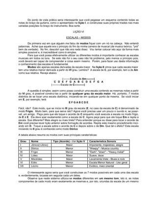 Do ponto de vista prático seria interessante que você pegasse um esquema contendo todas as
notas do braço da guitarra, como o apresentado na lição I, e construisse suas próprias triades nas mais
variadas posições no braço do instrumento. Boa sorte.
LIÇÃO VI
ESCALAS – MODOS
Da primeira vez em que alguém me falou de modos fiquei com um nó na cabeça. Não entendi
patavinas. Achei que aquele era o principio do fim da minha carreira de musical (de musico teórico, "prá"
bem da verdade). No fim, descobri que não era nada disso. Vou tentar colocar isto aqui da forma mais
simples possível e, é inacreditável como é simples.
Para que você possa efetivamente utilizar os diferentes modos é importante conhecer as escalas
musicais em todos os tons. Se este não for o seu caso não há problema, pelo menos a principio pois,
você deverá ser capaz de compreender a coisa assim mesmo. Porém, para fazer uso desta informação
o conhecimento das escalas é fundamental.
Modos são apenas escalas derivadas da escala maior. Na lição II vimos que cada escala maior
tem uma relativa menor derivada a partir do VI grau. Lembra? A escala de C, por exemplo, tem a de Am
como sua relativa. Reveja abaixo.
(--------Escala de Am---------)
C D E F G A B C D E F G A
(----------Escala de C-----------)
A questão é simples: assim como posso construir uma escala contendo as mesmas notas a partir
do VI grau, é possível construi-las a partir de qualquer grau da escala maior. Há, portanto, 7 modos
distintos de se tocar uma escala diatônica, iniciando-se em qualquer ponto da mesma. Se você iniciar
em E, por exemplo, terá:
E F G A B C D E
Fácil, não? Este modo, que se inicia no III grau da escala (E, no caso da escala de C) é denominado de
modo Frígio. Muito bem, para que serve isto? Agora você precisa usar um pouco o ouvido e, se possí-
vel, um amigo. Peça para que ele toque o acorde de C enquanto você executa a escala no modo frígio,
de E à E. Ela deve soar exatamente como a escala de C. Agora peça para que ele toque Em e repita a
escala. Soa diferente? Mais alegre ou mais triste? Para entender porque eu disse para tocar o acorde de
Em você precisa rever lição anterior sobre formação de acordes. Repita este mesmo procedimento inici-
ando em D. Toque a escala sobre o acorde de C e depois sobre o de Dm. Que tal o efeito? Esta escala
iniciando no II grau é conhecida como modo Dórico
A tabela abaixo resume os modos com suas principais caraterísticas:
Grau Nome Tipo (Acorde) - Ver lição V Característica Sonora
I Jônico(=Jônio) Maior Imponente, majestoso, alegre
II Dórico Menor "Weepy" - Musica country
III Frígio Menor "Dark", "down" - "Heavy metal"
IV Lídeo Maior Suave, doce
V Mixolídeo Maior Levemente triste - Blues e rock
VI Eólio Menor Escala Menor Natural - Uso geral
VII Lócrio Menor Exótico, meio oriental
O interessante agora seria que você construísse os 7 modos possíveis em cada uma das escala
e, evidentemente, tocasse em seguida cada um deles.
Observe que neste sistema utilizou-se modos diferentes em um mesmo tom, isto é, as notas
componentes de cada modo eram exatamente as mesmas e, por isto, oriundas da escala de um mesmo
 