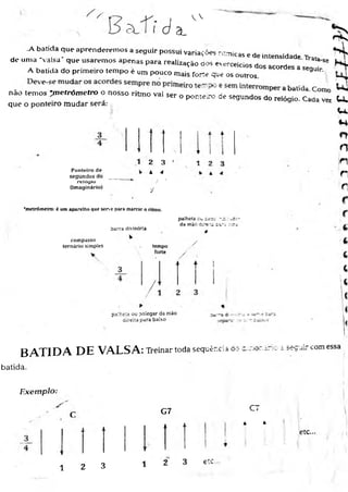 s
c é
V V
a _
de
.A batida que aprenderemos a seguir possui variações rítmicas e de intensidade Trata H
e uma 'valsa' que usaremos apenas para realização oos everceicios dos acordes a seguir.86
I
§
A batida do primeiro tempo é um pouco mais forte que os outros _
não temos *m etrôm etro o nosso ritmo vai auauua*
Ser ° Ponteiro ce segundos do relógio. Cada
que o ponteiro mudar sera.- y Qa vez
Ponteiro de
segundos do
r e l ú y l u
(imaginário)
2 3
▲ <4
/ •
'V
u ,
u .
*4
0
n
1 n
n
r
*metrômetro: é um aparelho que serve para marcar o ritmo.
compasso
ternario simples
barra divisória
palheta ov. ce?: n z :
da mão direu. z-í t í zjbí
4
tempo
forte
/
palheta ou polegar da mão
direita para baixo
B A T I D A D E V A L S A : Treinar toda sequência 6:*
batida.
c_ ~A~-zT:: i secuir com essa
Exemplo:
G7 CT
* *
etc...
1 2 3
1 2 3 etc
 