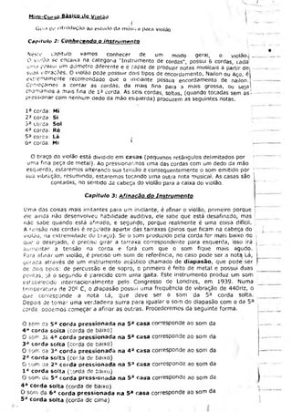 Mini-Cur«;QJtÁSÍ£fiLils, V iolão
Guia tíe introdução ao estudo da música para violão
Capitulo 2: Conhecendo o instrum ento
Neste capitulo vamos conhecer de um modo geral, o violão.; _ .
O violão se encaixa na categona "Instrumento de cordas", possui 6 cordas, cada
uma possui um diâmetro diferente e e capaz de produzir notas musicais a partir dei
suas vibrações. O violão pede possuir dois tipos de encordamento, Náilon ou Aço, é
exremamente recomendado que o iniciante possua encordamento de náilon. —
Começamos a contar as cordas, da mais fina para a mais grossa, ou seja
chamamos a mais fina de l 3 corda. As seis cordas, soltas, (quando tocadas sem as .
pressionar com nenhum dedo da mão esquerda) produzem as seguintes notas.
I a corda: Mi
23 corda Si
3a corda Sol
4a corda: Ré
5a coroa: Lá
6o corda: Mí 1 j—
O braço do violão está dividido em casas (pequenos retângulos delimitados por
uma fina peça de meta!). Ao pressionarmos uma das cordas com um dedo da mão
esquerda, estaremos alterando sua tensão e consequentemente o som emitido por
suõ vibração, resumindo, estaremos tocando urna outra nota musical. As casas são
contadas, no sentido ds cabeça do violão para a caixa do violão.
Capítulo 3: Afinação do Instrum ento
Uma das coisas mais irritantes para um iniciante, é afinar o violão, primeiro porque
ele ainda não desenvolveu habilidade auditiva, ele sabe que está desafinado, mas
nàc sabe quando está ahnado, e segunde, porque realmente é uma coisa difícil. ,
A rensão nas cordas é regulada apartir das tarraxas (pinos que ficam na cabeça do
violão, na extremidade do traço). Se o som produzido pela corda for mais baixo do ;
que o desejado, é preciso girar a tarraxa correspondente para esquerda, isso irá |
aumentar a tensão na coraa e fará com que o som fique mais agudo.
Para afinar um violão, é preciso um som de referência, no caso pode ser a nota Lá, I
gerada através de um instrumento acústico chamado de diapasão, que pode; ser í
oe dois tipos: de percussão e de sopro, o primeiro é feito de metal e possui duas
pontas, )á o segundo é parecido com uma gaita. Este instrumento produz um som
estabeiecido internacionalmente pelo Congresso de Londres, em 1939. Numa
temperatura de 20c C, o .d'apasão possui uma frequência de vibração de 440Hz, o
que corresponde a nota Lá, que deve ser o som da 5a corda solta.
Depois de tomar uma verdadeira surra para igualar o som do diapasão com o da 5a
corda oooemos começar a afinar as outras. Procederemos da seguinte forma.
O som da 5a corda pressionada na 5a casa corresponde ao som da
4 “ corda soita (corda de baixo)
O som da 4 a corda pressionada na 5a casa corresponde ao som da
3 a corda solta (corda de baixo)
O som. aa 3a corda pressionada na 4 a casa corresponde ao som da
2 a corda solta (corda de baixo)
O som da 2° corda pressionada na 5a casa corresponde ao som da
I a corda solta (corda de baixo)
O som da 5a corda pressionada na 5a casa corresponde ao som da
4 a corda solta (corda de baixo)
O soro da 6a corda pressionada na 5a casa corresponde ao som da
5 a corda solta (corda de cima)
 