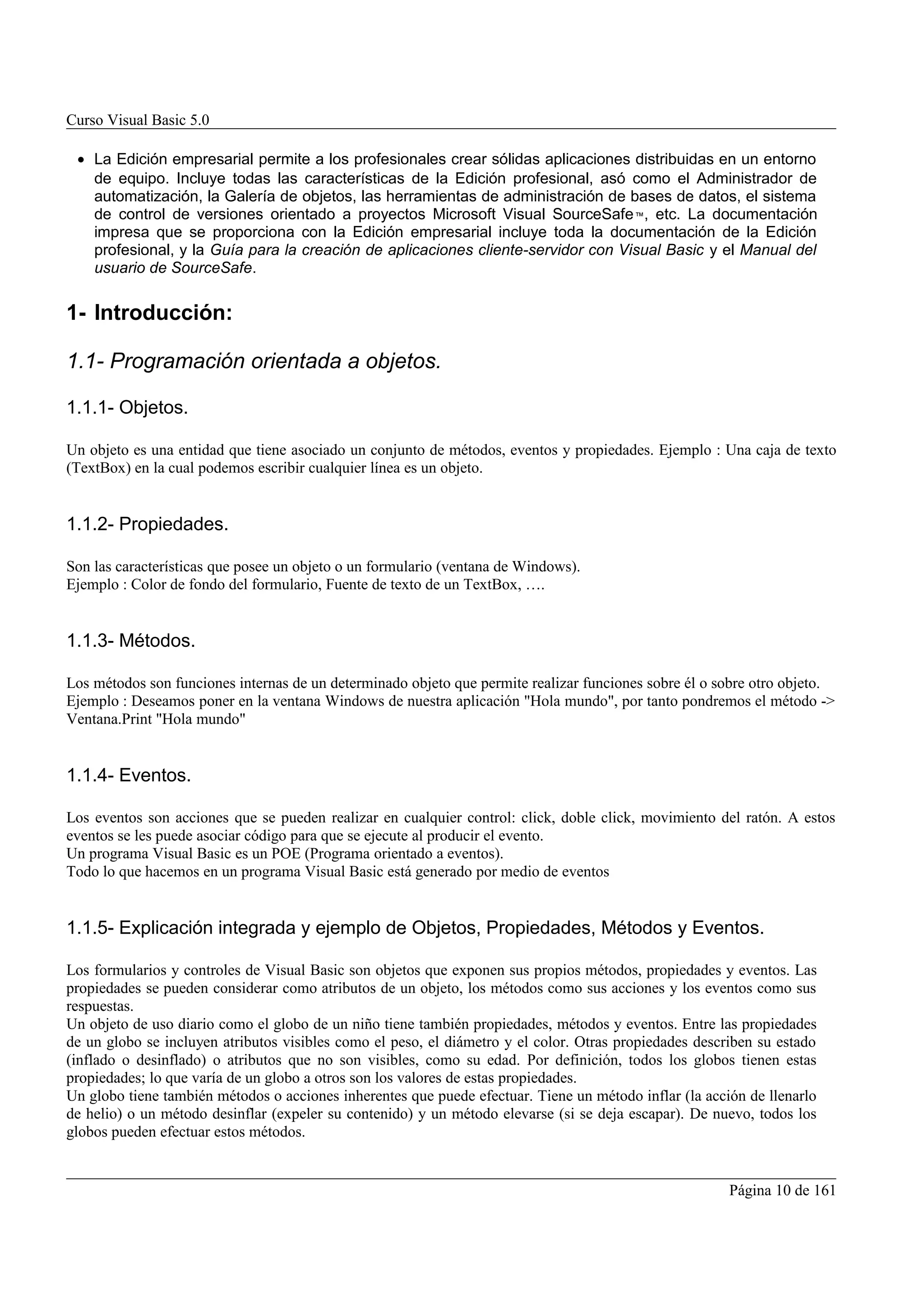 Curso Visual Basic 5.0

 • La Edición empresarial permite a los profesionales crear sólidas aplicaciones distribuidas en un entorno
   de equipo. Incluye todas las características de la Edición profesional, asó como el Administrador de
   automatización, la Galería de objetos, las herramientas de administración de bases de datos, el sistema
   de control de versiones orientado a proyectos Microsoft Visual SourceSafe ™, etc. La documentación
   impresa que se proporciona con la Edición empresarial incluye toda la documentación de la Edición
   profesional, y la Guía para la creación de aplicaciones cliente-servidor con Visual Basic y el Manual del
   usuario de SourceSafe.


1- Introducción:

1.1- Programación orientada a objetos.

1.1.1- Objetos.

Un objeto es una entidad que tiene asociado un conjunto de métodos, eventos y propiedades. Ejemplo : Una caja de texto
(TextBox) en la cual podemos escribir cualquier línea es un objeto.


1.1.2- Propiedades.

Son las características que posee un objeto o un formulario (ventana de Windows).
Ejemplo : Color de fondo del formulario, Fuente de texto de un TextBox, ….


1.1.3- Métodos.

Los métodos son funciones internas de un determinado objeto que permite realizar funciones sobre él o sobre otro objeto.
Ejemplo : Deseamos poner en la ventana Windows de nuestra aplicación "Hola mundo", por tanto pondremos el método ->
Ventana.Print "Hola mundo"


1.1.4- Eventos.

Los eventos son acciones que se pueden realizar en cualquier control: click, doble click, movimiento del ratón. A estos
eventos se les puede asociar código para que se ejecute al producir el evento.
Un programa Visual Basic es un POE (Programa orientado a eventos).
Todo lo que hacemos en un programa Visual Basic está generado por medio de eventos


1.1.5- Explicación integrada y ejemplo de Objetos, Propiedades, Métodos y Eventos.

Los formularios y controles de Visual Basic son objetos que exponen sus propios métodos, propiedades y eventos. Las
propiedades se pueden considerar como atributos de un objeto, los métodos como sus acciones y los eventos como sus
respuestas.
Un objeto de uso diario como el globo de un niño tiene también propiedades, métodos y eventos. Entre las propiedades
de un globo se incluyen atributos visibles como el peso, el diámetro y el color. Otras propiedades describen su estado
(inflado o desinflado) o atributos que no son visibles, como su edad. Por definición, todos los globos tienen estas
propiedades; lo que varía de un globo a otros son los valores de estas propiedades.
Un globo tiene también métodos o acciones inherentes que puede efectuar. Tiene un método inflar (la acción de llenarlo
de helio) o un método desinflar (expeler su contenido) y un método elevarse (si se deja escapar). De nuevo, todos los
globos pueden efectuar estos métodos.


                                                                                                        Página 10 de 161
 
