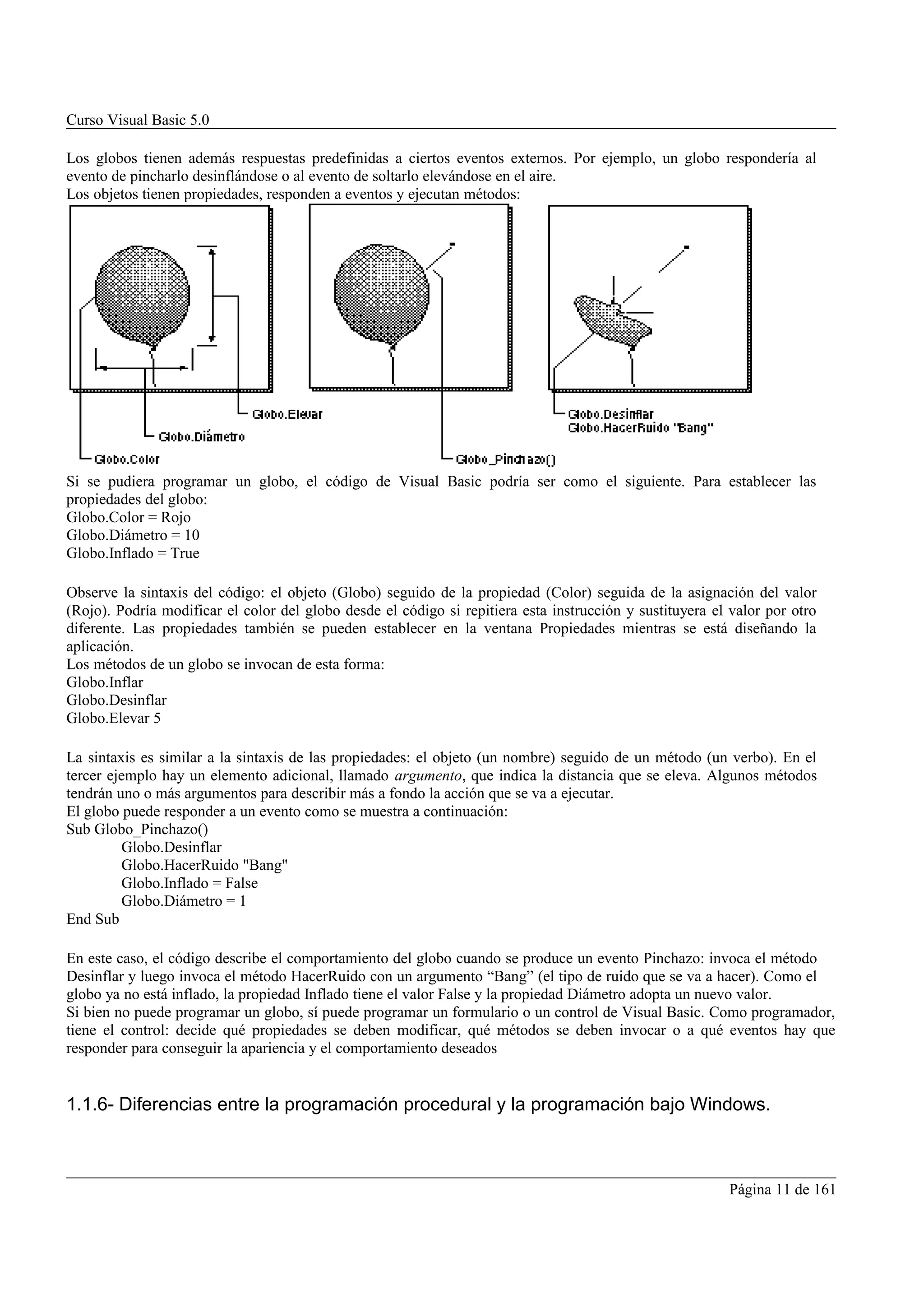 Curso Visual Basic 5.0

Los globos tienen además respuestas predefinidas a ciertos eventos externos. Por ejemplo, un globo respondería al
evento de pincharlo desinflándose o al evento de soltarlo elevándose en el aire.
Los objetos tienen propiedades, responden a eventos y ejecutan métodos:




Si se pudiera programar un globo, el código de Visual Basic podría ser como el siguiente. Para establecer las
propiedades del globo:
Globo.Color = Rojo
Globo.Diámetro = 10
Globo.Inflado = True

Observe la sintaxis del código: el objeto (Globo) seguido de la propiedad (Color) seguida de la asignación del valor
(Rojo). Podría modificar el color del globo desde el código si repitiera esta instrucción y sustituyera el valor por otro
diferente. Las propiedades también se pueden establecer en la ventana Propiedades mientras se está diseñando la
aplicación.
Los métodos de un globo se invocan de esta forma:
Globo.Inflar
Globo.Desinflar
Globo.Elevar 5

La sintaxis es similar a la sintaxis de las propiedades: el objeto (un nombre) seguido de un método (un verbo). En el
tercer ejemplo hay un elemento adicional, llamado argumento, que indica la distancia que se eleva. Algunos métodos
tendrán uno o más argumentos para describir más a fondo la acción que se va a ejecutar.
El globo puede responder a un evento como se muestra a continuación:
Sub Globo_Pinchazo()
         Globo.Desinflar
         Globo.HacerRuido "Bang"
         Globo.Inflado = False
         Globo.Diámetro = 1
End Sub

En este caso, el código describe el comportamiento del globo cuando se produce un evento Pinchazo: invoca el método
Desinflar y luego invoca el método HacerRuido con un argumento “Bang” (el tipo de ruido que se va a hacer). Como el
globo ya no está inflado, la propiedad Inflado tiene el valor False y la propiedad Diámetro adopta un nuevo valor.
Si bien no puede programar un globo, sí puede programar un formulario o un control de Visual Basic. Como programador,
tiene el control: decide qué propiedades se deben modificar, qué métodos se deben invocar o a qué eventos hay que
responder para conseguir la apariencia y el comportamiento deseados


1.1.6- Diferencias entre la programación procedural y la programación bajo Windows.



                                                                                                          Página 11 de 161
 